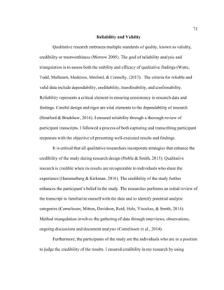 71
Reliability and Validity
Qualitative research embraces multiple standards of quality, known as validity,
credibility or trustworthiness (Morrow 2005). The goal of reliability analysis and
triangulation is to assess both the stability and efficacy of qualitative findings (Watts,
Todd, Mulhearn, Medeiros, Mmford, & Connelly, (2017). The criteria for reliable and
valid data include dependability, creditability, transferability, and confirmability.
Reliability represents a critical element in ensuring consistency in research data and
findings. Careful design and rigor are vital elements to the dependability of research
(Stratford & Bradshaw, 2016). I ensured reliability through a thorough review of
participant transcripts. I followed a process of both capturing and transcribing participant
responses with the objective of presenting well-executed results and findings.
It is critical that all qualitative researchers incorporate strategies that enhance the
credibility of the study during research design (Noble & Smith, 2015). Qualitative
research is credible when its results are recognizable to individuals who share the
experience (Hammarberg & Kirkman, 2016). The credibility of the study further
enhances the participant’s belief in the study. The researcher performs an initial review of
the transcript to familiarize oneself with the data and to identify potential analytic
categories (Cornelissen, Mitton, Davidson, Reid, Hole, Visockas, & Smith, 2014).
Method triangulation involves the gathering of data through interviews, observations,
ongoing discussions and document analysis (Cornelissen et al., 2014).
Furthermore, the participants of the study are the individuals who are in a position
to judge the credibility of the results. I ensured credibility in my research by using
 
