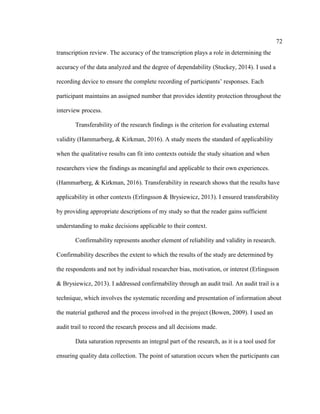 72
transcription review. The accuracy of the transcription plays a role in determining the
accuracy of the data analyzed and the degree of dependability (Stuckey, 2014). I used a
recording device to ensure the complete recording of participants’ responses. Each
participant maintains an assigned number that provides identity protection throughout the
interview process.
Transferability of the research findings is the criterion for evaluating external
validity (Hammarberg, & Kirkman, 2016). A study meets the standard of applicability
when the qualitative results can fit into contexts outside the study situation and when
researchers view the findings as meaningful and applicable to their own experiences.
(Hammarberg, & Kirkman, 2016). Transferability in research shows that the results have
applicability in other contexts (Erlingsson & Brysiewicz, 2013). I ensured transferability
by providing appropriate descriptions of my study so that the reader gains sufficient
understanding to make decisions applicable to their context.
Confirmability represents another element of reliability and validity in research.
Confirmability describes the extent to which the results of the study are determined by
the respondents and not by individual researcher bias, motivation, or interest (Erlingsson
& Brysiewicz, 2013). I addressed confirmability through an audit trail. An audit trail is a
technique, which involves the systematic recording and presentation of information about
the material gathered and the process involved in the project (Bowen, 2009). I used an
audit trail to record the research process and all decisions made.
Data saturation represents an integral part of the research, as it is a tool used for
ensuring quality data collection. The point of saturation occurs when the participants can
 