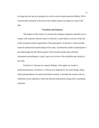 73
no longer provide any new perspectives on the overall research question (Boddy, 2016).
I ensured data saturation at the point where further aspects no longer are a part of the
data.
Transition and Summary
The purpose of this study is to examine the strategies corporate controllers use to
comply with corporate internal control. In Section 2, I provided an overview of the role
of the researcher and the requirements of the participants. In Section 2, I discussed the
research method and research design of the study. I justified the number of participants. I
provided insight into the ethical aspects of the research and the data collection
instruments and techniques. Lastly, I gave an overview of the reliability and validity of
the study.
In Section 3, I present my research findings. I also apply my results to
professional practice. In Section 3, I discuss any implications for social change, along
with recommendations for action and further research. I conclude this section with my
reflections on my experience within the doctoral study process along with a concluding
statement.
 