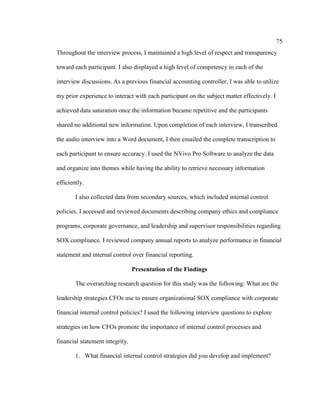 75
Throughout the interview process, I maintained a high level of respect and transparency
toward each participant. I also displayed a high level of competency in each of the
interview discussions. As a previous financial accounting controller, I was able to utilize
my prior experience to interact with each participant on the subject matter effectively. I
achieved data saturation once the information became repetitive and the participants
shared no additional new information. Upon completion of each interview, I transcribed
the audio interview into a Word document, I then emailed the complete transcription to
each participant to ensure accuracy. I used the NVivo Pro Software to analyze the data
and organize into themes while having the ability to retrieve necessary information
efficiently.
I also collected data from secondary sources, which included internal control
policies. I accessed and reviewed documents describing company ethics and compliance
programs, corporate governance, and leadership and supervisor responsibilities regarding
SOX compliance. I reviewed company annual reports to analyze performance in financial
statement and internal control over financial reporting.
Presentation of the Findings
The overarching research question for this study was the following: What are the
leadership strategies CFOs use to ensure organizational SOX compliance with corporate
financial internal control policies? I used the following interview questions to explore
strategies on how CFOs promote the importance of internal control processes and
financial statement integrity.
1. What financial internal control strategies did you develop and implement?
 