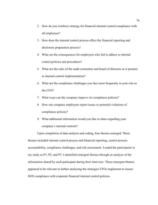 76
2. How do you reinforce strategy for financial internal control compliance with
all employees?
3. How does the internal control process affect the financial reporting and
disclosure preparation process?
4. What are the consequences for employees who fail to adhere to internal
control policies and procedures?
5. What are the roles of the audit committee and board of directors as it pertains
to internal control implementation?
6. What are the compliance challenges you face most frequently in your role as
the CFO?
7. What ways can the company improve its compliance policies?
8. How can company employees report issues or potential violations of
compliance policies?
9. What additional information would you like to share regarding your
company’s internal controls?
Upon completion of data analysis and coding, four themes emerged. These
themes included internal control process and financial reporting, control process
accountability, compliance challenges, and risk assessment. I coded the participants in
my study as P1, P2, and P3. I identified emergent themes through an analysis of the
information shared by each participant during their interview. These emergent themes
appeared to be relevant in further analyzing the strategies CFOs implement to ensure
SOX compliance with corporate financial internal control policies.
 