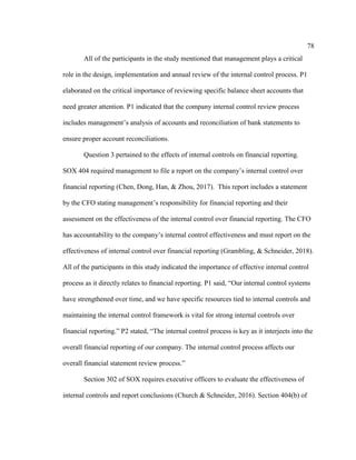 78
All of the participants in the study mentioned that management plays a critical
role in the design, implementation and annual review of the internal control process. P1
elaborated on the critical importance of reviewing specific balance sheet accounts that
need greater attention. P1 indicated that the company internal control review process
includes management’s analysis of accounts and reconciliation of bank statements to
ensure proper account reconciliations.
Question 3 pertained to the effects of internal controls on financial reporting.
SOX 404 required management to file a report on the company’s internal control over
financial reporting (Chen, Dong, Han, & Zhou, 2017). This report includes a statement
by the CFO stating management’s responsibility for financial reporting and their
assessment on the effectiveness of the internal control over financial reporting. The CFO
has accountability to the company’s internal control effectiveness and must report on the
effectiveness of internal control over financial reporting (Grambling, & Schneider, 2018).
All of the participants in this study indicated the importance of effective internal control
process as it directly relates to financial reporting. P1 said, “Our internal control systems
have strengthened over time, and we have specific resources tied to internal controls and
maintaining the internal control framework is vital for strong internal controls over
financial reporting.” P2 stated, “The internal control process is key as it interjects into the
overall financial reporting of our company. The internal control process affects our
overall financial statement review process.”
Section 302 of SOX requires executive officers to evaluate the effectiveness of
internal controls and report conclusions (Church & Schneider, 2016). Section 404(b) of
 