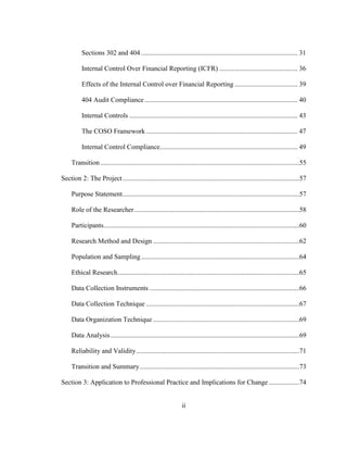 ii
Sections 302 and 404 ............................................................................................ 31
Internal Control Over Financial Reporting (ICFR) .............................................. 36
Effects of the Internal Control over Financial Reporting ..................................... 39
404 Audit Compliance.......................................................................................... 40
Internal Controls ................................................................................................... 43
The COSO Framework ......................................................................................... 47
Internal Control Compliance................................................................................. 49
Transition.....................................................................................................................55
Section 2: The Project........................................................................................................57
Purpose Statement........................................................................................................57
Role of the Researcher.................................................................................................58
Participants...................................................................................................................60
Research Method and Design ......................................................................................62
Population and Sampling.............................................................................................64
Ethical Research...........................................................................................................65
Data Collection Instruments ........................................................................................66
Data Collection Technique ..........................................................................................67
Data Organization Technique ......................................................................................69
Data Analysis...............................................................................................................69
Reliability and Validity................................................................................................71
Transition and Summary..............................................................................................73
Section 3: Application to Professional Practice and Implications for Change ..................74
 