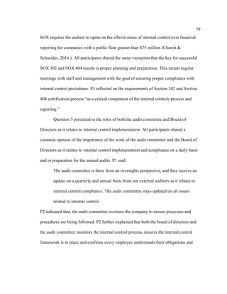 79
SOX requires the auditor to opine on the effectiveness of internal control over financial
reporting for companies with a public float greater than $75 million (Church &
Schneider, 2016.). All participants shared the same viewpoint that the key for successful
SOX 302 and SOX 404 results is proper planning and preparation. This means regular
meetings with staff and management with the goal of ensuring proper compliance with
internal control procedures. P3 reflected on the requirements of Section 302 and Section
404 certification process “as a critical component of the internal controls process and
reporting.”
Question 5 pertained to the roles of both the audit committee and Board of
Directors as it relates to internal control implementation. All participants shared a
common opinion of the importance of the work of the audit committee and the Board of
Directors as it relates to internal control implementation and compliance on a daily basis
and in preparation for the annual audits. P1 said:
The audit committee is there from an oversights perspective, and they receive an
update on a quarterly and annual basis from our external auditors as it relates to
internal control compliance. The audit committee stays updated on all issues
related to internal control.
P2 indicated that, the audit committee oversees the company to ensure processes and
procedures are being followed. P2 further explained that both the board of directors and
the audit committee monitors the internal control process, ensures the internal control
framework is in place and confirms every employee understands their obligations and
 