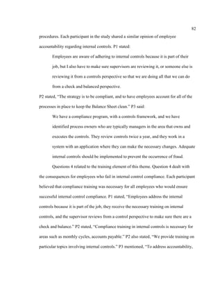 82
procedures. Each participant in the study shared a similar opinion of employee
accountability regarding internal controls. P1 stated:
Employees are aware of adhering to internal controls because it is part of their
job, but I also have to make sure supervisors are reviewing it, or someone else is
reviewing it from a controls perspective so that we are doing all that we can do
from a check and balanced perspective.
P2 stated, “The strategy is to be compliant, and to have employees account for all of the
processes in place to keep the Balance Sheet clean.” P3 said:
We have a compliance program, with a controls framework, and we have
identified process owners who are typically managers in the area that owns and
executes the controls. They review controls twice a year, and they work in a
system with an application where they can make the necessary changes. Adequate
internal controls should be implemented to prevent the occurrence of fraud.
Questions 4 related to the training element of this theme. Question 4 dealt with
the consequences for employees who fail in internal control compliance. Each participant
believed that compliance training was necessary for all employees who would ensure
successful internal control compliance. P1 stated, “Employees address the internal
controls because it is part of the job, they receive the necessary training on internal
controls, and the supervisor reviews from a control perspective to make sure there are a
check and balance.” P2 stated, “Compliance training in internal controls is necessary for
areas such as monthly cycles, accounts payable.” P2 also stated, “We provide training on
particular topics involving internal controls.” P3 mentioned, “To address accountability,
 