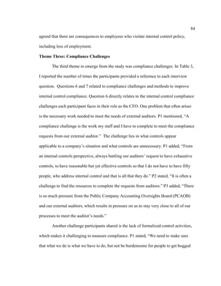 84
agreed that there are consequences to employees who violate internal control policy,
including loss of employment.
Theme Three: Compliance Challenges
The third theme to emerge from the study was compliance challenges. In Table 3,
I reported the number of times the participants provided a reference to each interview
question. Questions 6 and 7 related to compliance challenges and methods to improve
internal control compliance. Question 6 directly relates to the internal control compliance
challenges each participant faces in their role as the CFO. One problem that often arises
is the necessary work needed to meet the needs of external auditors. P1 mentioned, “A
compliance challenge is the work my staff and I have to complete to meet the compliance
requests from our external auditor.” The challenge lies in what controls appear
applicable to a company’s situation and what controls are unnecessary. P1 added, “From
an internal controls perspective, always battling our auditors’ request to have exhaustive
controls, to have reasonable but yet effective controls so that I do not have to have fifty
people, who address internal control and that is all that they do.” P2 stated, “It is often a
challenge to find the resources to complete the requests from auditors.” P3 added, “There
is so much pressure from the Public Company Accounting Oversights Board (PCAOB)
and our external auditors, which results in pressure on us to stay very close to all of our
processes to meet the auditor’s needs.”
Another challenge participants shared is the lack of formalized control activities,
which makes it challenging to measure compliance. P1 stated, “We need to make sure
that what we do is what we have to do, but not be burdensome for people to get bogged
 