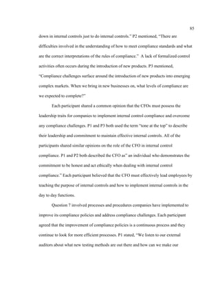 85
down in internal controls just to do internal controls.” P2 mentioned, “There are
difficulties involved in the understanding of how to meet compliance standards and what
are the correct interpretations of the rules of compliance.” A lack of formalized control
activities often occurs during the introduction of new products. P3 mentioned,
“Compliance challenges surface around the introduction of new products into emerging
complex markets. When we bring in new businesses on, what levels of compliance are
we expected to complete?”
Each participant shared a common opinion that the CFOs must possess the
leadership traits for companies to implement internal control compliance and overcome
any compliance challenges. P1 and P3 both used the term “tone at the top” to describe
their leadership and commitment to maintain effective internal controls. All of the
participants shared similar opinions on the role of the CFO in internal control
compliance. P1 and P2 both described the CFO as” an individual who demonstrates the
commitment to be honest and act ethically when dealing with internal control
compliance.” Each participant believed that the CFO must effectively lead employees by
teaching the purpose of internal controls and how to implement internal controls in the
day to day functions.
Question 7 involved processes and procedures companies have implemented to
improve its compliance policies and address compliance challenges. Each participant
agreed that the improvement of compliance policies is a continuous process and they
continue to look for more efficient processes. P1 stated, “We listen to our external
auditors about what new testing methods are out there and how can we make our
 