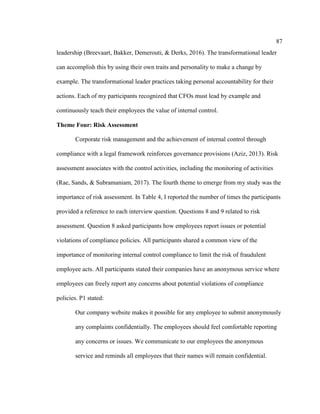 87
leadership (Breevaart, Bakker, Demerouti, & Derks, 2016). The transformational leader
can accomplish this by using their own traits and personality to make a change by
example. The transformational leader practices taking personal accountability for their
actions. Each of my participants recognized that CFOs must lead by example and
continuously teach their employees the value of internal control.
Theme Four: Risk Assessment
Corporate risk management and the achievement of internal control through
compliance with a legal framework reinforces governance provisions (Aziz, 2013). Risk
assessment associates with the control activities, including the monitoring of activities
(Rae, Sands, & Subramaniam, 2017). The fourth theme to emerge from my study was the
importance of risk assessment. In Table 4, I reported the number of times the participants
provided a reference to each interview question. Questions 8 and 9 related to risk
assessment. Question 8 asked participants how employees report issues or potential
violations of compliance policies. All participants shared a common view of the
importance of monitoring internal control compliance to limit the risk of fraudulent
employee acts. All participants stated their companies have an anonymous service where
employees can freely report any concerns about potential violations of compliance
policies. P1 stated:
Our company website makes it possible for any employee to submit anonymously
any complaints confidentially. The employees should feel comfortable reporting
any concerns or issues. We communicate to our employees the anonymous
service and reminds all employees that their names will remain confidential.
 
