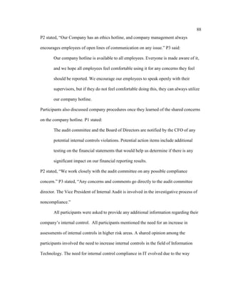 88
P2 stated, “Our Company has an ethics hotline, and company management always
encourages employees of open lines of communication on any issue.” P3 said:
Our company hotline is available to all employees. Everyone is made aware of it,
and we hope all employees feel comfortable using it for any concerns they feel
should be reported. We encourage our employees to speak openly with their
supervisors, but if they do not feel comfortable doing this, they can always utilize
our company hotline.
Participants also discussed company procedures once they learned of the shared concerns
on the company hotline. P1 stated:
The audit committee and the Board of Directors are notified by the CFO of any
potential internal controls violations. Potential action items include additional
testing on the financial statements that would help us determine if there is any
significant impact on our financial reporting results.
P2 stated, “We work closely with the audit committee on any possible compliance
concern.” P3 stated, “Any concerns and comments go directly to the audit committee
director. The Vice President of Internal Audit is involved in the investigative process of
noncompliance.”
All participants were asked to provide any additional information regarding their
company’s internal control. All participants mentioned the need for an increase in
assessments of internal controls in higher risk areas. A shared opinion among the
participants involved the need to increase internal controls in the field of Information
Technology. The need for internal control compliance in IT evolved due to the way
 