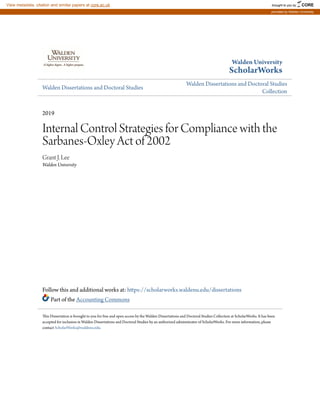 Walden University
ScholarWorks
Walden Dissertations and Doctoral Studies
Walden Dissertations and Doctoral Studies
Collection
2019
Internal Control Strategies for Compliance with the
Sarbanes-Oxley Act of 2002
Grant J. Lee
Walden University
Follow this and additional works at: https://scholarworks.waldenu.edu/dissertations
Part of the Accounting Commons
This Dissertation is brought to you for free and open access by the Walden Dissertations and Doctoral Studies Collection at ScholarWorks. It has been
accepted for inclusion in Walden Dissertations and Doctoral Studies by an authorized administrator of ScholarWorks. For more information, please
contact ScholarWorks@waldenu.edu.
brought to you by CORE
View metadata, citation and similar papers at core.ac.uk
provided by Walden University
 