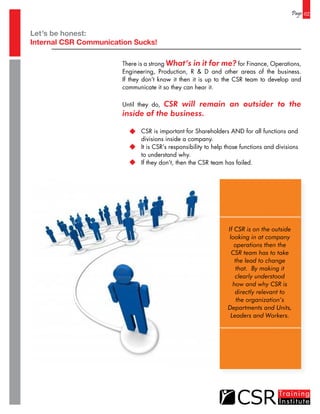 Let’s be honest:
Internal CSR Communication Sucks!
Page 02
There is a strong What’s in it for me? for Finance, Operations,
Engineering, Production, R & D and other areas of the business.
If they don’t know it then it is up to the CSR team to develop and
communicate it so they can hear it.
Until they do, CSR will remain an outsider to the
inside of the business.
	 CSR is important for Shareholders AND for all functions and
	 divisions inside a company.
	 It is CSR’s responsibility to help those functions and divisions
	 to understand why.
	 If they don’t, then the CSR team has failed.
If CSR is on the outside
looking in at company
operations then the
CSR team has to take
the lead to change
that. By making it
clearly understood
how and why CSR is
directly relevant to
the organization’s
Departments and Units,
Leaders and Workers.
 