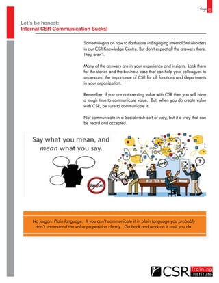 Page 03
Some thoughts on how to do this are in Engaging Internal Stakeholders
in our CSR Knowledge Centre. But don’t expect all the answers there.
They aren’t.
Many of the answers are in your experience and insights. Look there
for the stories and the business case that can help your colleagues to
understand the importance of CSR for all functions and departments
in your organization.
Remember, if you are not creating value with CSR then you will have
a tough time to communicate value. But, when you do create value
with CSR, be sure to communicate it.
Not communicate in a Socialwash sort of way, but it a way that can
be heard and accepted.
No jargon. Plain language. If you can’t communicate it in plain language you probably
don’t understand the value proposition clearly. Go back and work on it until you do.
Let’s be honest:
Internal CSR Communication Sucks!
 