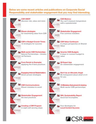 Below are some recent articles and publications on Corporate Social
Responsibility and stakeholder engagement that you may find interesting.
CSR SWOT
discover risk, value and more
Eleven strategies
for maximizing value from CSR
CSR in Budget Crunch Times
12 strategies for success
Multi-sector CSR Partnerships
Natural Partnerships – Unnatu-
ral Partners
From Pariah to Exemplar
Applying the 6 best practices
Engaging Internal Stakeholders
Seven proven strategies
CSR Communications
Eleven mistakes to avoid
Stakeholder Engagement
Six best practices
Creating a CSR Program
in eight self-serving steps
CSR Metrics:
You can’t measure temperature
with a speedometer
Stakeholder Engagement
Five common mistakes
CSR Value Continuum
A unique perspective on Shared
Value
Smarter CSR Budgets
8 steps to connect budget to
value
28 Expert tips
On stakeholder engagement
Don’t be an Altruistic Angel
Be transparent about what’s in it
for you
13 Mistakes that prevent & destroy
Multi-sector CSR partnerships
NHL Sustainability Report
Good but incomplete.
Four Strategies for
Local Content Success
 