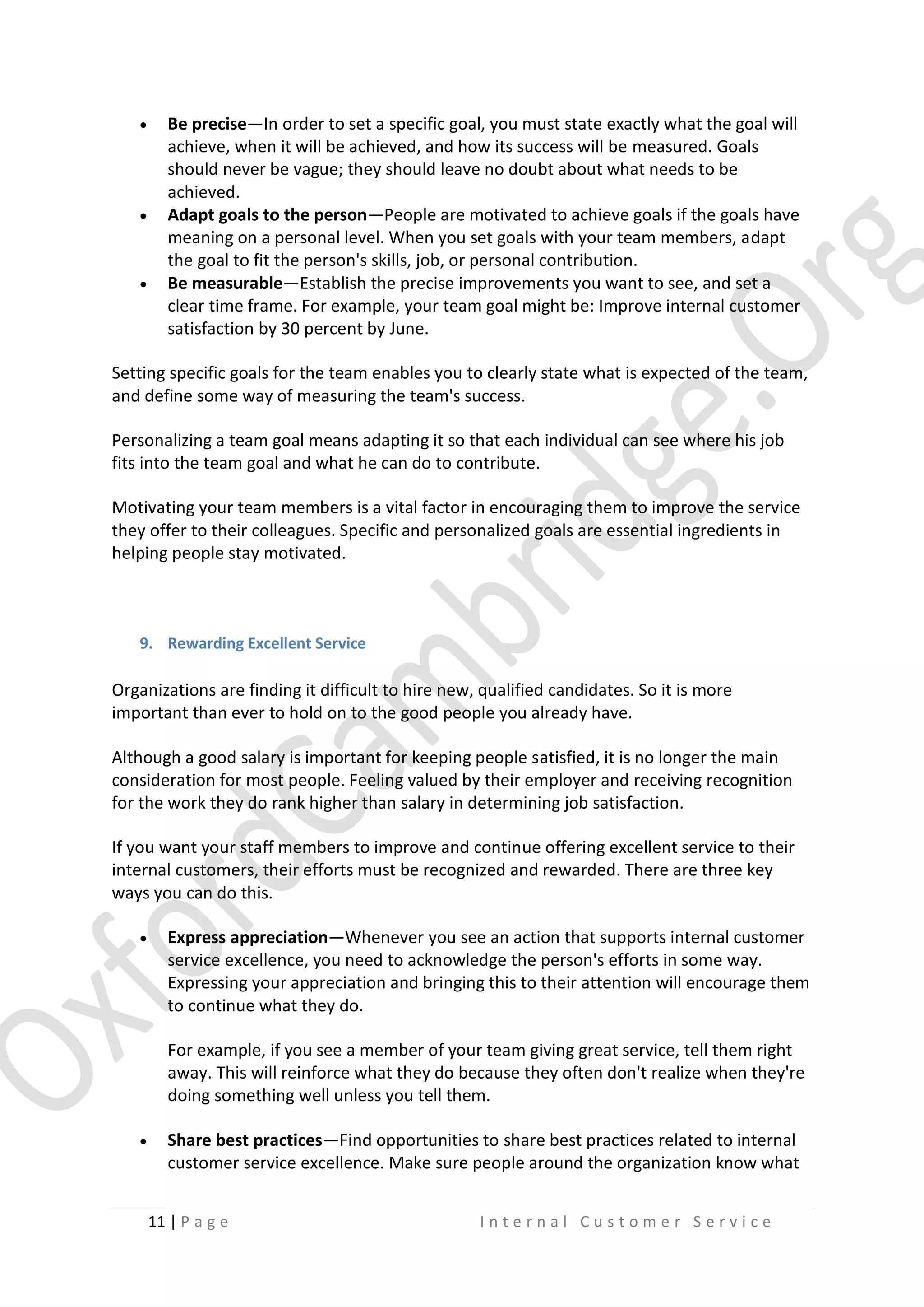 





Be precise—In order to set a specific goal, you must state exactly what the goal will
achieve, when it will be achieved, and how its success will be measured. Goals
should never be vague; they should leave no doubt about what needs to be
achieved.
Adapt goals to the person—People are motivated to achieve goals if the goals have
meaning on a personal level. When you set goals with your team members, adapt
the goal to fit the person's skills, job, or personal contribution.
Be measurable—Establish the precise improvements you want to see, and set a
clear time frame. For example, your team goal might be: Improve internal customer
satisfaction by 30 percent by June.

Setting specific goals for the team enables you to clearly state what is expected of the team,
and define some way of measuring the team's success.
Personalizing a team goal means adapting it so that each individual can see where his job
fits into the team goal and what he can do to contribute.
Motivating your team members is a vital factor in encouraging them to improve the service
they offer to their colleagues. Specific and personalized goals are essential ingredients in
helping people stay motivated.

9. Rewarding Excellent Service

Organizations are finding it difficult to hire new, qualified candidates. So it is more
important than ever to hold on to the good people you already have.
Although a good salary is important for keeping people satisfied, it is no longer the main
consideration for most people. Feeling valued by their employer and receiving recognition
for the work they do rank higher than salary in determining job satisfaction.
If you want your staff members to improve and continue offering excellent service to their
internal customers, their efforts must be recognized and rewarded. There are three key
ways you can do this.


Express appreciation—Whenever you see an action that supports internal customer
service excellence, you need to acknowledge the person's efforts in some way.
Expressing your appreciation and bringing this to their attention will encourage them
to continue what they do.
For example, if you see a member of your team giving great service, tell them right
away. This will reinforce what they do because they often don't realize when they're
doing something well unless you tell them.



Share best practices—Find opportunities to share best practices related to internal
customer service excellence. Make sure people around the organization know what
11 | P a g e

Internal Customer Service

 