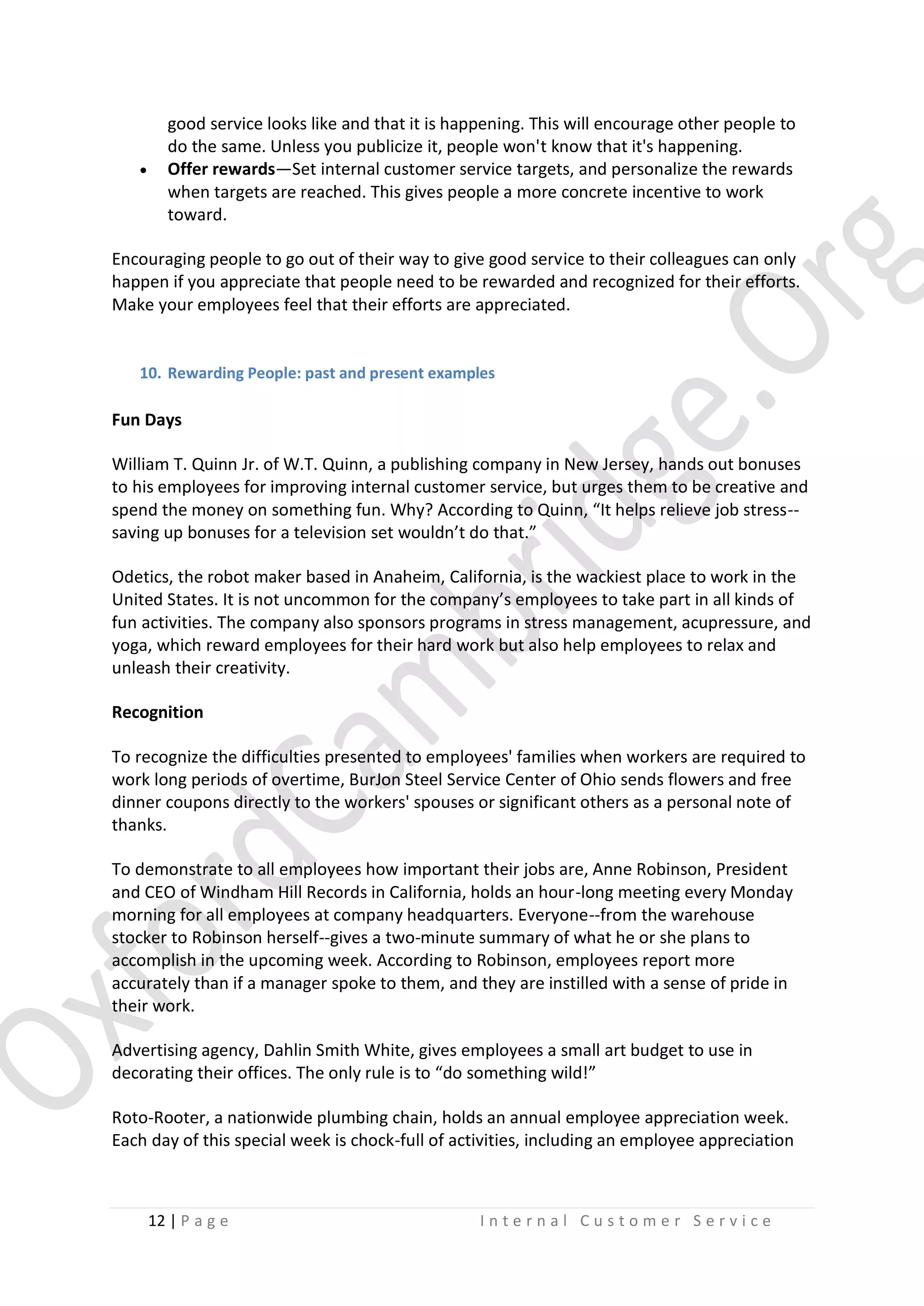 

good service looks like and that it is happening. This will encourage other people to
do the same. Unless you publicize it, people won't know that it's happening.
Offer rewards—Set internal customer service targets, and personalize the rewards
when targets are reached. This gives people a more concrete incentive to work
toward.

Encouraging people to go out of their way to give good service to their colleagues can only
happen if you appreciate that people need to be rewarded and recognized for their efforts.
Make your employees feel that their efforts are appreciated.

10. Rewarding People: past and present examples

Fun Days
William T. Quinn Jr. of W.T. Quinn, a publishing company in New Jersey, hands out bonuses
to his employees for improving internal customer service, but urges them to be creative and
spend the money on something fun. Why? According to Quinn, “It helps relieve job stress-saving up bonuses for a television set wouldn’t do that.”
Odetics, the robot maker based in Anaheim, California, is the wackiest place to work in the
United States. It is not uncommon for the company’s employees to take part in all kinds of
fun activities. The company also sponsors programs in stress management, acupressure, and
yoga, which reward employees for their hard work but also help employees to relax and
unleash their creativity.
Recognition
To recognize the difficulties presented to employees' families when workers are required to
work long periods of overtime, BurJon Steel Service Center of Ohio sends flowers and free
dinner coupons directly to the workers' spouses or significant others as a personal note of
thanks.
To demonstrate to all employees how important their jobs are, Anne Robinson, President
and CEO of Windham Hill Records in California, holds an hour-long meeting every Monday
morning for all employees at company headquarters. Everyone--from the warehouse
stocker to Robinson herself--gives a two-minute summary of what he or she plans to
accomplish in the upcoming week. According to Robinson, employees report more
accurately than if a manager spoke to them, and they are instilled with a sense of pride in
their work.
Advertising agency, Dahlin Smith White, gives employees a small art budget to use in
decorating their offices. The only rule is to “do something wild!”
Roto-Rooter, a nationwide plumbing chain, holds an annual employee appreciation week.
Each day of this special week is chock-full of activities, including an employee appreciation

12 | P a g e

Internal Customer Service

 
