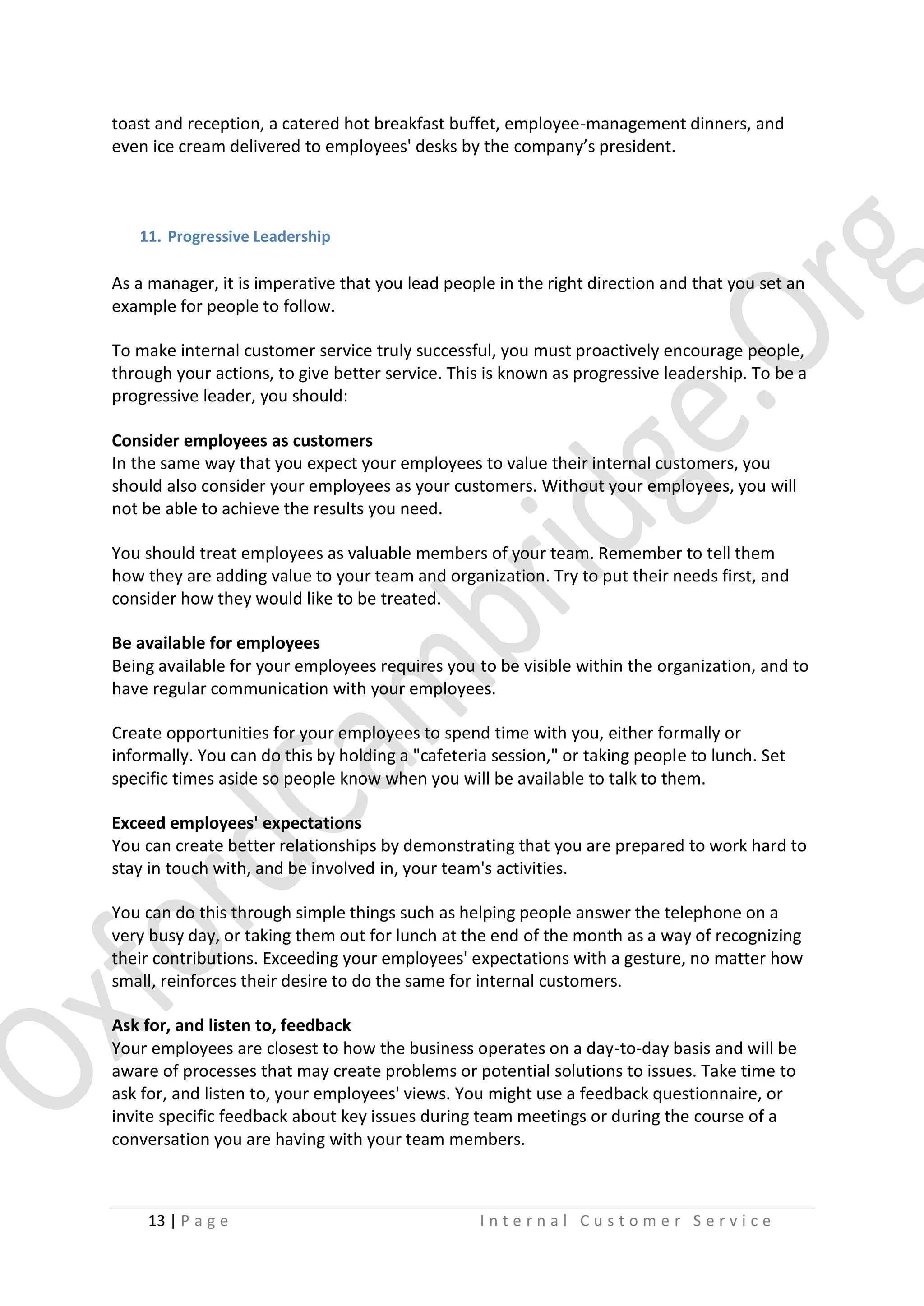 toast and reception, a catered hot breakfast buffet, employee-management dinners, and
even ice cream delivered to employees' desks by the company’s president.

11. Progressive Leadership

As a manager, it is imperative that you lead people in the right direction and that you set an
example for people to follow.
To make internal customer service truly successful, you must proactively encourage people,
through your actions, to give better service. This is known as progressive leadership. To be a
progressive leader, you should:
Consider employees as customers
In the same way that you expect your employees to value their internal customers, you
should also consider your employees as your customers. Without your employees, you will
not be able to achieve the results you need.
You should treat employees as valuable members of your team. Remember to tell them
how they are adding value to your team and organization. Try to put their needs first, and
consider how they would like to be treated.
Be available for employees
Being available for your employees requires you to be visible within the organization, and to
have regular communication with your employees.
Create opportunities for your employees to spend time with you, either formally or
informally. You can do this by holding a "cafeteria session," or taking people to lunch. Set
specific times aside so people know when you will be available to talk to them.
Exceed employees' expectations
You can create better relationships by demonstrating that you are prepared to work hard to
stay in touch with, and be involved in, your team's activities.
You can do this through simple things such as helping people answer the telephone on a
very busy day, or taking them out for lunch at the end of the month as a way of recognizing
their contributions. Exceeding your employees' expectations with a gesture, no matter how
small, reinforces their desire to do the same for internal customers.
Ask for, and listen to, feedback
Your employees are closest to how the business operates on a day-to-day basis and will be
aware of processes that may create problems or potential solutions to issues. Take time to
ask for, and listen to, your employees' views. You might use a feedback questionnaire, or
invite specific feedback about key issues during team meetings or during the course of a
conversation you are having with your team members.

13 | P a g e

Internal Customer Service

 