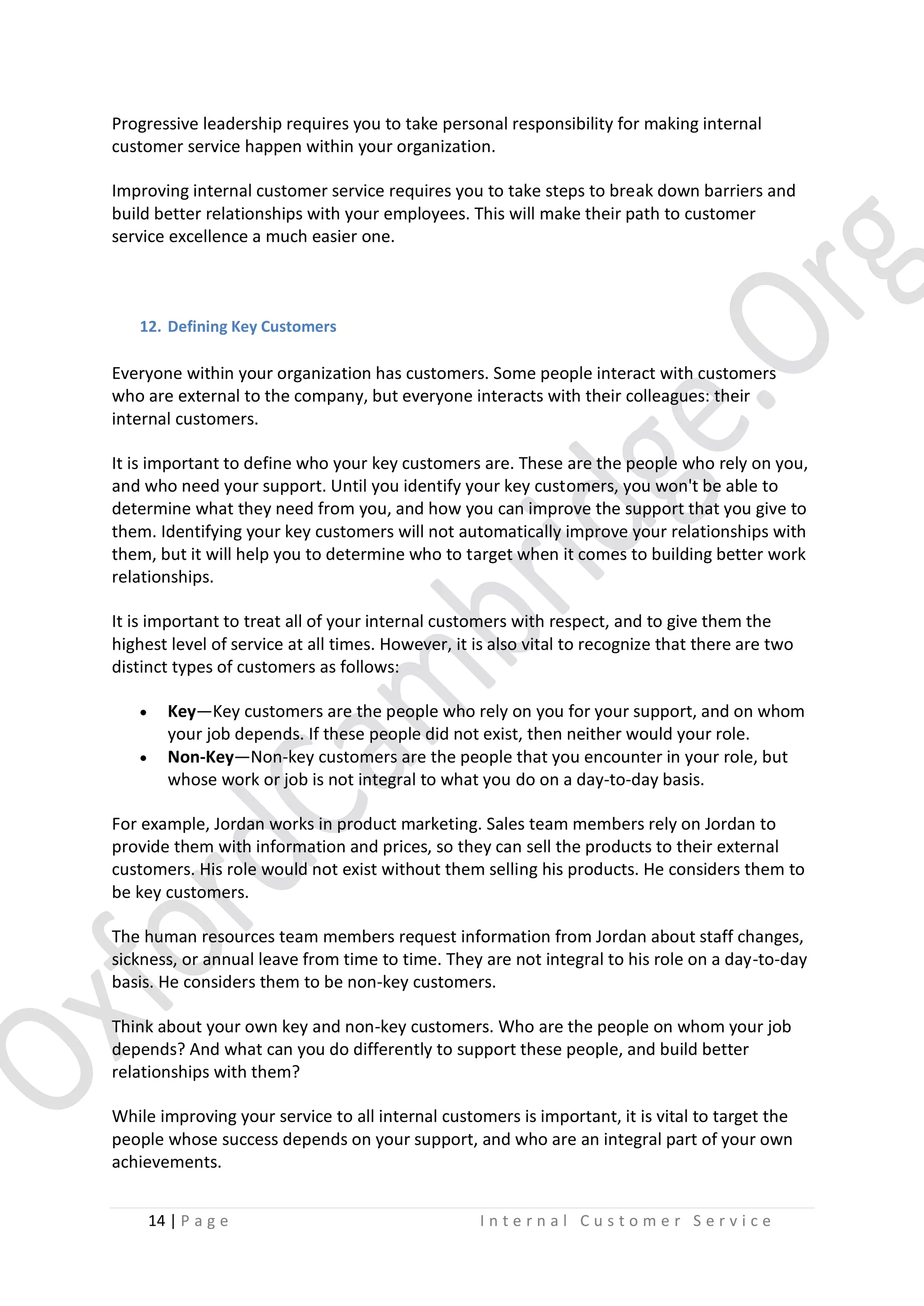 Progressive leadership requires you to take personal responsibility for making internal
customer service happen within your organization.
Improving internal customer service requires you to take steps to break down barriers and
build better relationships with your employees. This will make their path to customer
service excellence a much easier one.

12. Defining Key Customers

Everyone within your organization has customers. Some people interact with customers
who are external to the company, but everyone interacts with their colleagues: their
internal customers.
It is important to define who your key customers are. These are the people who rely on you,
and who need your support. Until you identify your key customers, you won't be able to
determine what they need from you, and how you can improve the support that you give to
them. Identifying your key customers will not automatically improve your relationships with
them, but it will help you to determine who to target when it comes to building better work
relationships.
It is important to treat all of your internal customers with respect, and to give them the
highest level of service at all times. However, it is also vital to recognize that there are two
distinct types of customers as follows:



Key—Key customers are the people who rely on you for your support, and on whom
your job depends. If these people did not exist, then neither would your role.
Non-Key—Non-key customers are the people that you encounter in your role, but
whose work or job is not integral to what you do on a day-to-day basis.

For example, Jordan works in product marketing. Sales team members rely on Jordan to
provide them with information and prices, so they can sell the products to their external
customers. His role would not exist without them selling his products. He considers them to
be key customers.
The human resources team members request information from Jordan about staff changes,
sickness, or annual leave from time to time. They are not integral to his role on a day-to-day
basis. He considers them to be non-key customers.
Think about your own key and non-key customers. Who are the people on whom your job
depends? And what can you do differently to support these people, and build better
relationships with them?
While improving your service to all internal customers is important, it is vital to target the
people whose success depends on your support, and who are an integral part of your own
achievements.
14 | P a g e

Internal Customer Service

 