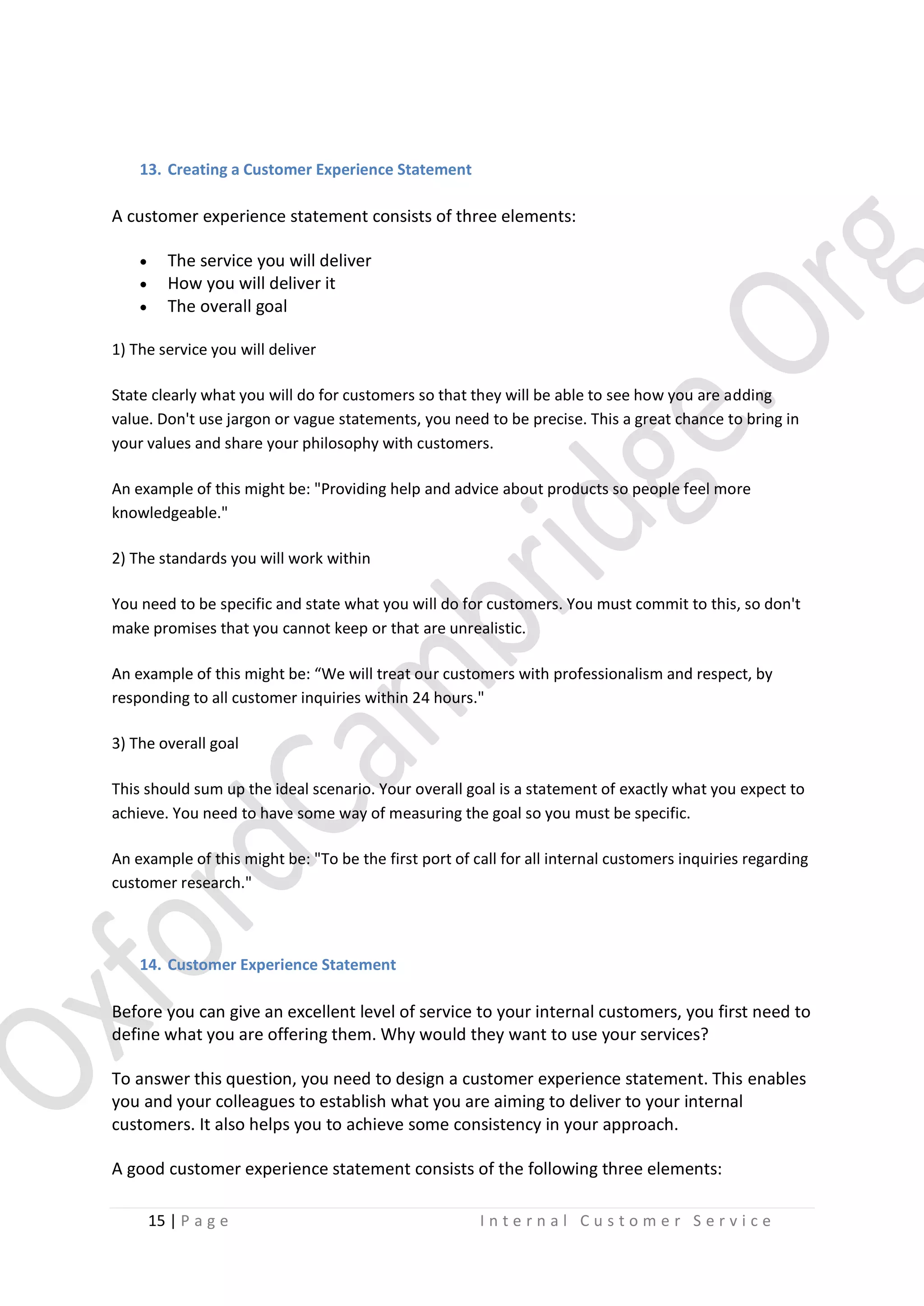 13. Creating a Customer Experience Statement

A customer experience statement consists of three elements:




The service you will deliver
How you will deliver it
The overall goal

1) The service you will deliver
State clearly what you will do for customers so that they will be able to see how you are adding
value. Don't use jargon or vague statements, you need to be precise. This a great chance to bring in
your values and share your philosophy with customers.
An example of this might be: "Providing help and advice about products so people feel more
knowledgeable."
2) The standards you will work within
You need to be specific and state what you will do for customers. You must commit to this, so don't
make promises that you cannot keep or that are unrealistic.
An example of this might be: “We will treat our customers with professionalism and respect, by
responding to all customer inquiries within 24 hours."
3) The overall goal
This should sum up the ideal scenario. Your overall goal is a statement of exactly what you expect to
achieve. You need to have some way of measuring the goal so you must be specific.
An example of this might be: "To be the first port of call for all internal customers inquiries regarding
customer research."

14. Customer Experience Statement

Before you can give an excellent level of service to your internal customers, you first need to
define what you are offering them. Why would they want to use your services?
To answer this question, you need to design a customer experience statement. This enables
you and your colleagues to establish what you are aiming to deliver to your internal
customers. It also helps you to achieve some consistency in your approach.
A good customer experience statement consists of the following three elements:
15 | P a g e

Internal Customer Service

 