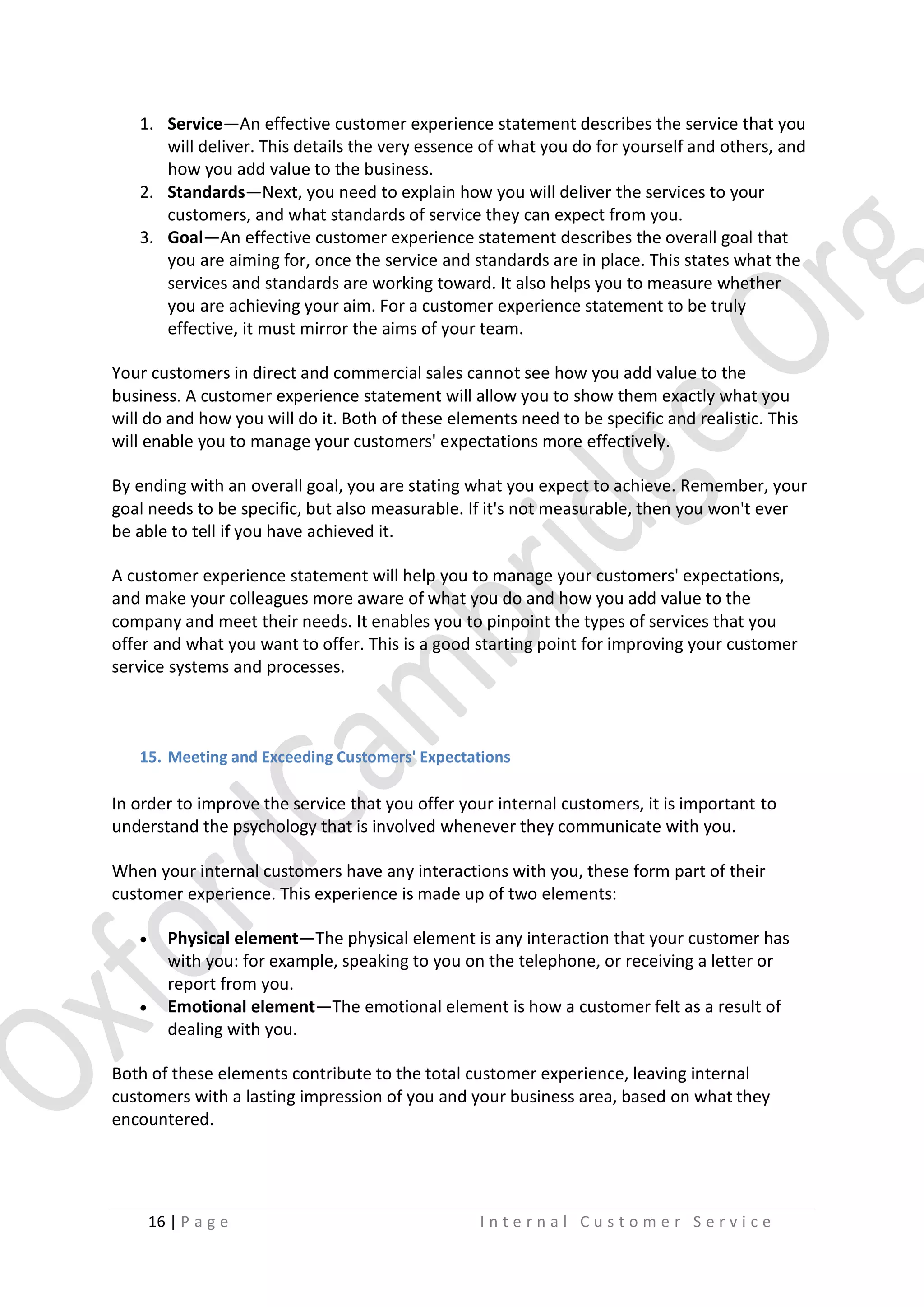 1. Service—An effective customer experience statement describes the service that you
will deliver. This details the very essence of what you do for yourself and others, and
how you add value to the business.
2. Standards—Next, you need to explain how you will deliver the services to your
customers, and what standards of service they can expect from you.
3. Goal—An effective customer experience statement describes the overall goal that
you are aiming for, once the service and standards are in place. This states what the
services and standards are working toward. It also helps you to measure whether
you are achieving your aim. For a customer experience statement to be truly
effective, it must mirror the aims of your team.
Your customers in direct and commercial sales cannot see how you add value to the
business. A customer experience statement will allow you to show them exactly what you
will do and how you will do it. Both of these elements need to be specific and realistic. This
will enable you to manage your customers' expectations more effectively.
By ending with an overall goal, you are stating what you expect to achieve. Remember, your
goal needs to be specific, but also measurable. If it's not measurable, then you won't ever
be able to tell if you have achieved it.
A customer experience statement will help you to manage your customers' expectations,
and make your colleagues more aware of what you do and how you add value to the
company and meet their needs. It enables you to pinpoint the types of services that you
offer and what you want to offer. This is a good starting point for improving your customer
service systems and processes.

15. Meeting and Exceeding Customers' Expectations

In order to improve the service that you offer your internal customers, it is important to
understand the psychology that is involved whenever they communicate with you.
When your internal customers have any interactions with you, these form part of their
customer experience. This experience is made up of two elements:




Physical element—The physical element is any interaction that your customer has
with you: for example, speaking to you on the telephone, or receiving a letter or
report from you.
Emotional element—The emotional element is how a customer felt as a result of
dealing with you.

Both of these elements contribute to the total customer experience, leaving internal
customers with a lasting impression of you and your business area, based on what they
encountered.

16 | P a g e

Internal Customer Service

 