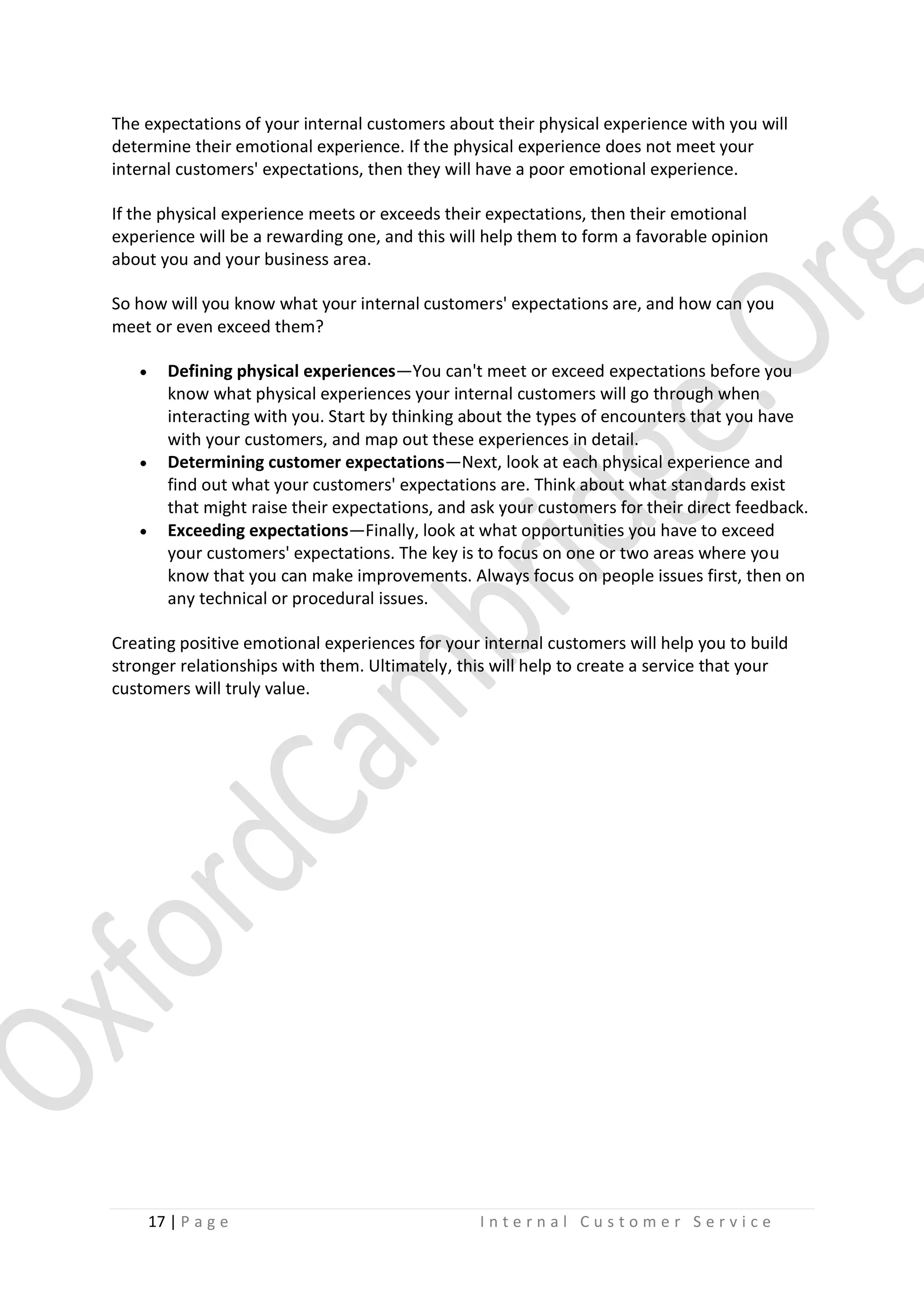 The expectations of your internal customers about their physical experience with you will
determine their emotional experience. If the physical experience does not meet your
internal customers' expectations, then they will have a poor emotional experience.
If the physical experience meets or exceeds their expectations, then their emotional
experience will be a rewarding one, and this will help them to form a favorable opinion
about you and your business area.
So how will you know what your internal customers' expectations are, and how can you
meet or even exceed them?






Defining physical experiences—You can't meet or exceed expectations before you
know what physical experiences your internal customers will go through when
interacting with you. Start by thinking about the types of encounters that you have
with your customers, and map out these experiences in detail.
Determining customer expectations—Next, look at each physical experience and
find out what your customers' expectations are. Think about what standards exist
that might raise their expectations, and ask your customers for their direct feedback.
Exceeding expectations—Finally, look at what opportunities you have to exceed
your customers' expectations. The key is to focus on one or two areas where you
know that you can make improvements. Always focus on people issues first, then on
any technical or procedural issues.

Creating positive emotional experiences for your internal customers will help you to build
stronger relationships with them. Ultimately, this will help to create a service that your
customers will truly value.

17 | P a g e

Internal Customer Service

 