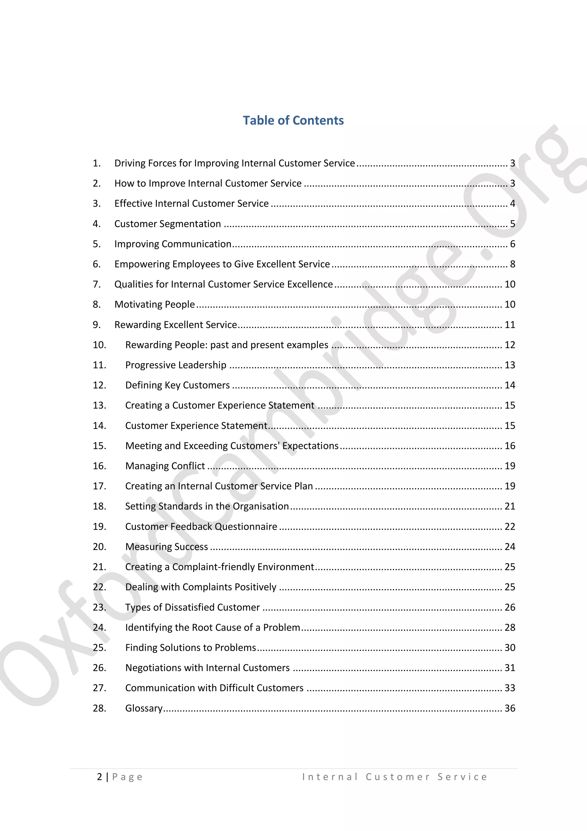 Table of Contents
1.

Driving Forces for Improving Internal Customer Service ....................................................... 3

2.

How to Improve Internal Customer Service .......................................................................... 3

3.

Effective Internal Customer Service ...................................................................................... 4

4.

Customer Segmentation ....................................................................................................... 5

5.

Improving Communication .................................................................................................... 6

6.

Empowering Employees to Give Excellent Service ................................................................ 8

7.

Qualities for Internal Customer Service Excellence ............................................................. 10

8.

Motivating People ............................................................................................................... 10

9.

Rewarding Excellent Service................................................................................................ 11

10.

Rewarding People: past and present examples .............................................................. 12

11.

Progressive Leadership ................................................................................................... 13

12.

Defining Key Customers .................................................................................................. 14

13.

Creating a Customer Experience Statement ................................................................... 15

14.

Customer Experience Statement..................................................................................... 15

15.

Meeting and Exceeding Customers' Expectations ........................................................... 16

16.

Managing Conflict ........................................................................................................... 19

17.

Creating an Internal Customer Service Plan .................................................................... 19

18.

Setting Standards in the Organisation ............................................................................. 21

19.

Customer Feedback Questionnaire ................................................................................. 22

20.

Measuring Success .......................................................................................................... 24

21.

Creating a Complaint-friendly Environment .................................................................... 25

22.

Dealing with Complaints Positively ................................................................................. 25

23.

Types of Dissatisfied Customer ....................................................................................... 26

24.

Identifying the Root Cause of a Problem ......................................................................... 28

25.

Finding Solutions to Problems ......................................................................................... 30

26.

Negotiations with Internal Customers ............................................................................ 31

27.

Communication with Difficult Customers ....................................................................... 33

28.

Glossary........................................................................................................................... 36

2|P age

Internal Customer Service

 