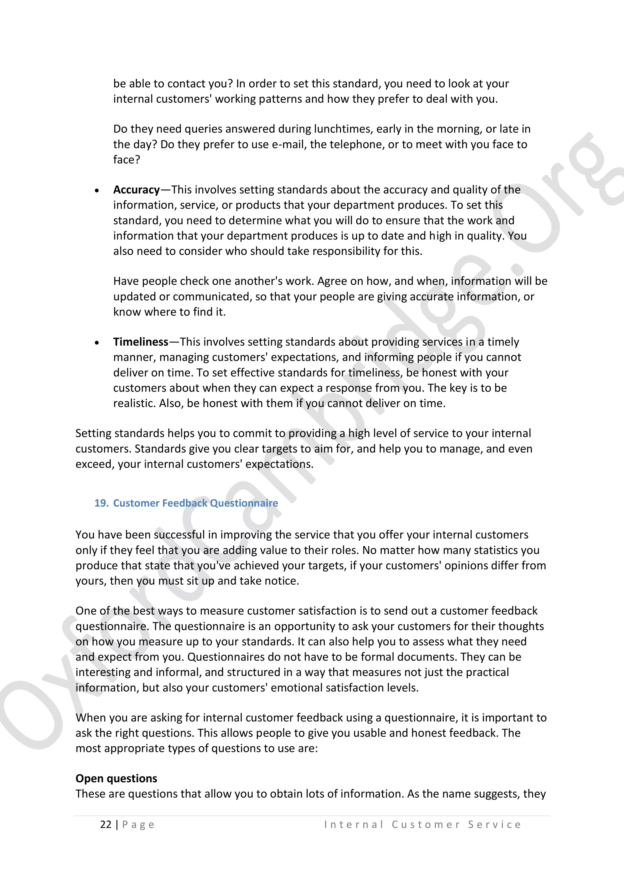 be able to contact you? In order to set this standard, you need to look at your
internal customers' working patterns and how they prefer to deal with you.
Do they need queries answered during lunchtimes, early in the morning, or late in
the day? Do they prefer to use e-mail, the telephone, or to meet with you face to
face?


Accuracy—This involves setting standards about the accuracy and quality of the
information, service, or products that your department produces. To set this
standard, you need to determine what you will do to ensure that the work and
information that your department produces is up to date and high in quality. You
also need to consider who should take responsibility for this.
Have people check one another's work. Agree on how, and when, information will be
updated or communicated, so that your people are giving accurate information, or
know where to find it.



Timeliness—This involves setting standards about providing services in a timely
manner, managing customers' expectations, and informing people if you cannot
deliver on time. To set effective standards for timeliness, be honest with your
customers about when they can expect a response from you. The key is to be
realistic. Also, be honest with them if you cannot deliver on time.

Setting standards helps you to commit to providing a high level of service to your internal
customers. Standards give you clear targets to aim for, and help you to manage, and even
exceed, your internal customers' expectations.
19. Customer Feedback Questionnaire

You have been successful in improving the service that you offer your internal customers
only if they feel that you are adding value to their roles. No matter how many statistics you
produce that state that you've achieved your targets, if your customers' opinions differ from
yours, then you must sit up and take notice.
One of the best ways to measure customer satisfaction is to send out a customer feedback
questionnaire. The questionnaire is an opportunity to ask your customers for their thoughts
on how you measure up to your standards. It can also help you to assess what they need
and expect from you. Questionnaires do not have to be formal documents. They can be
interesting and informal, and structured in a way that measures not just the practical
information, but also your customers' emotional satisfaction levels.
When you are asking for internal customer feedback using a questionnaire, it is important to
ask the right questions. This allows people to give you usable and honest feedback. The
most appropriate types of questions to use are:
Open questions
These are questions that allow you to obtain lots of information. As the name suggests, they
22 | P a g e

Internal Customer Service

 