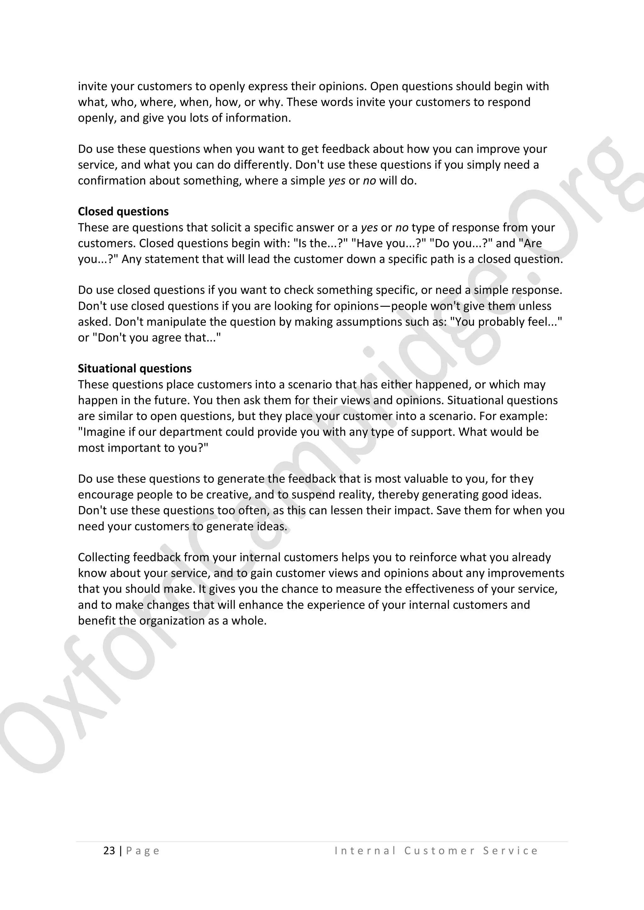 invite your customers to openly express their opinions. Open questions should begin with
what, who, where, when, how, or why. These words invite your customers to respond
openly, and give you lots of information.
Do use these questions when you want to get feedback about how you can improve your
service, and what you can do differently. Don't use these questions if you simply need a
confirmation about something, where a simple yes or no will do.
Closed questions
These are questions that solicit a specific answer or a yes or no type of response from your
customers. Closed questions begin with: "Is the...?" "Have you...?" "Do you...?" and "Are
you...?" Any statement that will lead the customer down a specific path is a closed question.
Do use closed questions if you want to check something specific, or need a simple response.
Don't use closed questions if you are looking for opinions—people won't give them unless
asked. Don't manipulate the question by making assumptions such as: "You probably feel..."
or "Don't you agree that..."
Situational questions
These questions place customers into a scenario that has either happened, or which may
happen in the future. You then ask them for their views and opinions. Situational questions
are similar to open questions, but they place your customer into a scenario. For example:
"Imagine if our department could provide you with any type of support. What would be
most important to you?"
Do use these questions to generate the feedback that is most valuable to you, for they
encourage people to be creative, and to suspend reality, thereby generating good ideas.
Don't use these questions too often, as this can lessen their impact. Save them for when you
need your customers to generate ideas.
Collecting feedback from your internal customers helps you to reinforce what you already
know about your service, and to gain customer views and opinions about any improvements
that you should make. It gives you the chance to measure the effectiveness of your service,
and to make changes that will enhance the experience of your internal customers and
benefit the organization as a whole.

23 | P a g e

Internal Customer Service

 