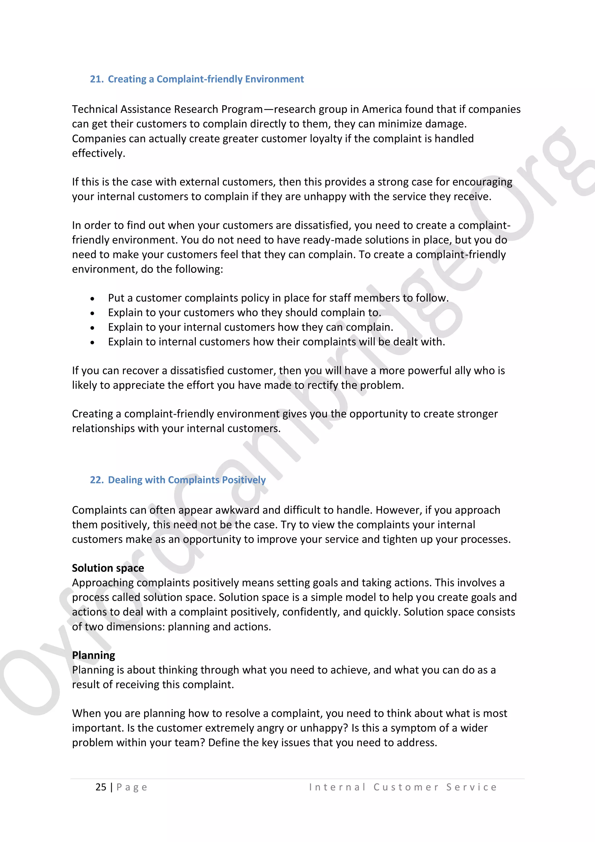21. Creating a Complaint-friendly Environment

Technical Assistance Research Program—research group in America found that if companies
can get their customers to complain directly to them, they can minimize damage.
Companies can actually create greater customer loyalty if the complaint is handled
effectively.
If this is the case with external customers, then this provides a strong case for encouraging
your internal customers to complain if they are unhappy with the service they receive.
In order to find out when your customers are dissatisfied, you need to create a complaintfriendly environment. You do not need to have ready-made solutions in place, but you do
need to make your customers feel that they can complain. To create a complaint-friendly
environment, do the following:





Put a customer complaints policy in place for staff members to follow.
Explain to your customers who they should complain to.
Explain to your internal customers how they can complain.
Explain to internal customers how their complaints will be dealt with.

If you can recover a dissatisfied customer, then you will have a more powerful ally who is
likely to appreciate the effort you have made to rectify the problem.
Creating a complaint-friendly environment gives you the opportunity to create stronger
relationships with your internal customers.

22. Dealing with Complaints Positively

Complaints can often appear awkward and difficult to handle. However, if you approach
them positively, this need not be the case. Try to view the complaints your internal
customers make as an opportunity to improve your service and tighten up your processes.
Solution space
Approaching complaints positively means setting goals and taking actions. This involves a
process called solution space. Solution space is a simple model to help you create goals and
actions to deal with a complaint positively, confidently, and quickly. Solution space consists
of two dimensions: planning and actions.
Planning
Planning is about thinking through what you need to achieve, and what you can do as a
result of receiving this complaint.
When you are planning how to resolve a complaint, you need to think about what is most
important. Is the customer extremely angry or unhappy? Is this a symptom of a wider
problem within your team? Define the key issues that you need to address.

25 | P a g e

Internal Customer Service

 
