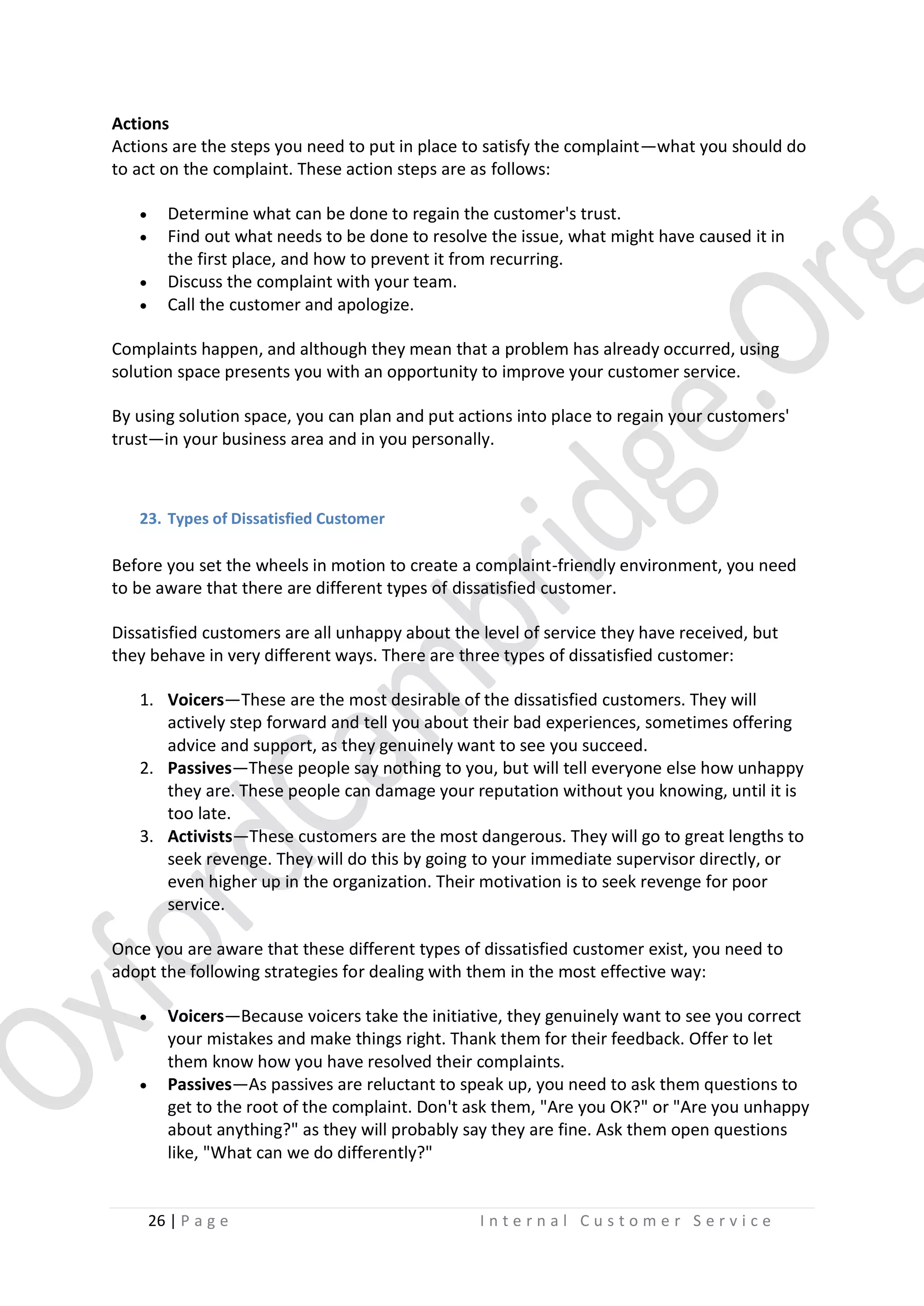 Actions
Actions are the steps you need to put in place to satisfy the complaint—what you should do
to act on the complaint. These action steps are as follows:





Determine what can be done to regain the customer's trust.
Find out what needs to be done to resolve the issue, what might have caused it in
the first place, and how to prevent it from recurring.
Discuss the complaint with your team.
Call the customer and apologize.

Complaints happen, and although they mean that a problem has already occurred, using
solution space presents you with an opportunity to improve your customer service.
By using solution space, you can plan and put actions into place to regain your customers'
trust—in your business area and in you personally.

23. Types of Dissatisfied Customer

Before you set the wheels in motion to create a complaint-friendly environment, you need
to be aware that there are different types of dissatisfied customer.
Dissatisfied customers are all unhappy about the level of service they have received, but
they behave in very different ways. There are three types of dissatisfied customer:
1. Voicers—These are the most desirable of the dissatisfied customers. They will
actively step forward and tell you about their bad experiences, sometimes offering
advice and support, as they genuinely want to see you succeed.
2. Passives—These people say nothing to you, but will tell everyone else how unhappy
they are. These people can damage your reputation without you knowing, until it is
too late.
3. Activists—These customers are the most dangerous. They will go to great lengths to
seek revenge. They will do this by going to your immediate supervisor directly, or
even higher up in the organization. Their motivation is to seek revenge for poor
service.
Once you are aware that these different types of dissatisfied customer exist, you need to
adopt the following strategies for dealing with them in the most effective way:




Voicers—Because voicers take the initiative, they genuinely want to see you correct
your mistakes and make things right. Thank them for their feedback. Offer to let
them know how you have resolved their complaints.
Passives—As passives are reluctant to speak up, you need to ask them questions to
get to the root of the complaint. Don't ask them, "Are you OK?" or "Are you unhappy
about anything?" as they will probably say they are fine. Ask them open questions
like, "What can we do differently?"

26 | P a g e

Internal Customer Service

 
