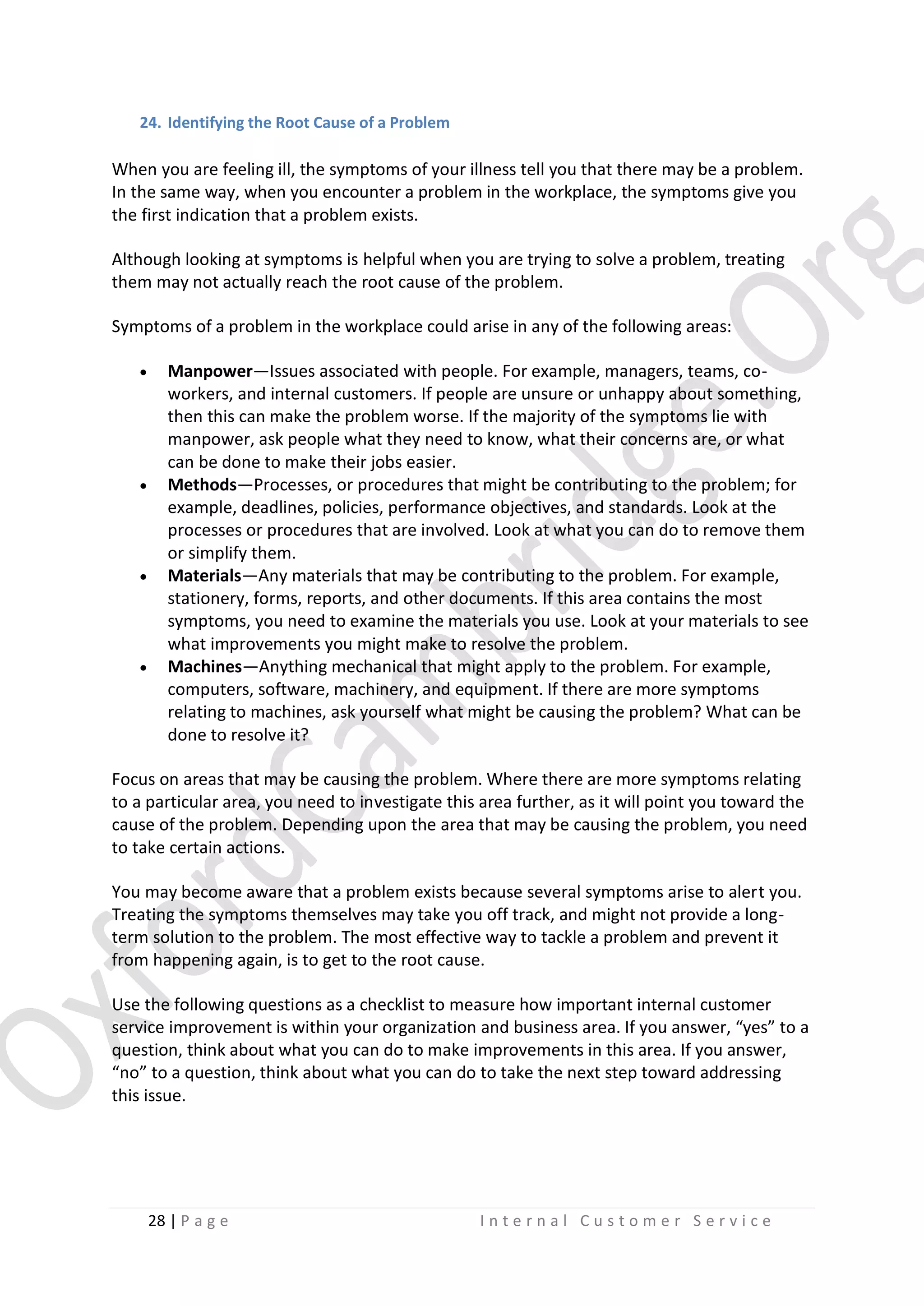 24. Identifying the Root Cause of a Problem

When you are feeling ill, the symptoms of your illness tell you that there may be a problem.
In the same way, when you encounter a problem in the workplace, the symptoms give you
the first indication that a problem exists.
Although looking at symptoms is helpful when you are trying to solve a problem, treating
them may not actually reach the root cause of the problem.
Symptoms of a problem in the workplace could arise in any of the following areas:








Manpower—Issues associated with people. For example, managers, teams, coworkers, and internal customers. If people are unsure or unhappy about something,
then this can make the problem worse. If the majority of the symptoms lie with
manpower, ask people what they need to know, what their concerns are, or what
can be done to make their jobs easier.
Methods—Processes, or procedures that might be contributing to the problem; for
example, deadlines, policies, performance objectives, and standards. Look at the
processes or procedures that are involved. Look at what you can do to remove them
or simplify them.
Materials—Any materials that may be contributing to the problem. For example,
stationery, forms, reports, and other documents. If this area contains the most
symptoms, you need to examine the materials you use. Look at your materials to see
what improvements you might make to resolve the problem.
Machines—Anything mechanical that might apply to the problem. For example,
computers, software, machinery, and equipment. If there are more symptoms
relating to machines, ask yourself what might be causing the problem? What can be
done to resolve it?

Focus on areas that may be causing the problem. Where there are more symptoms relating
to a particular area, you need to investigate this area further, as it will point you toward the
cause of the problem. Depending upon the area that may be causing the problem, you need
to take certain actions.
You may become aware that a problem exists because several symptoms arise to alert you.
Treating the symptoms themselves may take you off track, and might not provide a longterm solution to the problem. The most effective way to tackle a problem and prevent it
from happening again, is to get to the root cause.
Use the following questions as a checklist to measure how important internal customer
service improvement is within your organization and business area. If you answer, “yes” to a
question, think about what you can do to make improvements in this area. If you answer,
“no” to a question, think about what you can do to take the next step toward addressing
this issue.

28 | P a g e

Internal Customer Service

 