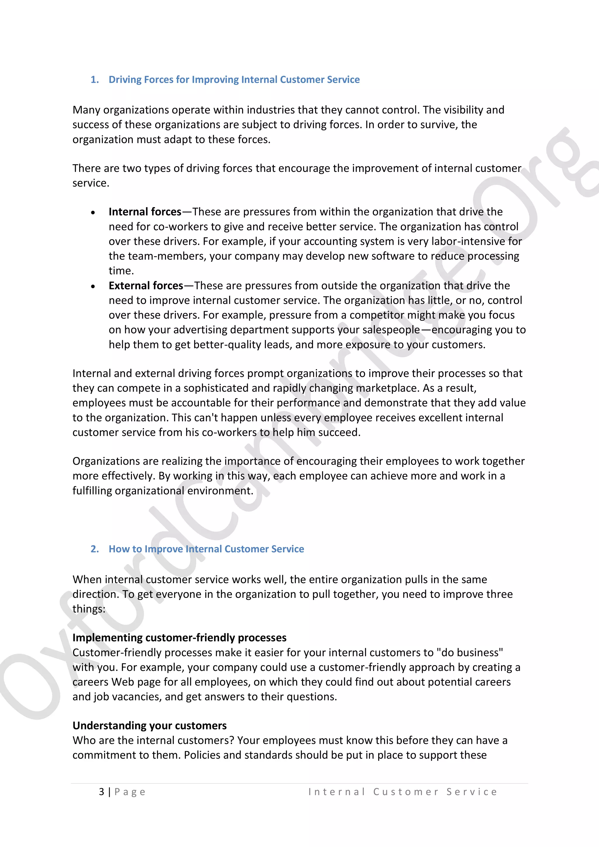 1. Driving Forces for Improving Internal Customer Service

Many organizations operate within industries that they cannot control. The visibility and
success of these organizations are subject to driving forces. In order to survive, the
organization must adapt to these forces.
There are two types of driving forces that encourage the improvement of internal customer
service.




Internal forces—These are pressures from within the organization that drive the
need for co-workers to give and receive better service. The organization has control
over these drivers. For example, if your accounting system is very labor-intensive for
the team-members, your company may develop new software to reduce processing
time.
External forces—These are pressures from outside the organization that drive the
need to improve internal customer service. The organization has little, or no, control
over these drivers. For example, pressure from a competitor might make you focus
on how your advertising department supports your salespeople—encouraging you to
help them to get better-quality leads, and more exposure to your customers.

Internal and external driving forces prompt organizations to improve their processes so that
they can compete in a sophisticated and rapidly changing marketplace. As a result,
employees must be accountable for their performance and demonstrate that they add value
to the organization. This can't happen unless every employee receives excellent internal
customer service from his co-workers to help him succeed.
Organizations are realizing the importance of encouraging their employees to work together
more effectively. By working in this way, each employee can achieve more and work in a
fulfilling organizational environment.

2. How to Improve Internal Customer Service

When internal customer service works well, the entire organization pulls in the same
direction. To get everyone in the organization to pull together, you need to improve three
things:
Implementing customer-friendly processes
Customer-friendly processes make it easier for your internal customers to "do business"
with you. For example, your company could use a customer-friendly approach by creating a
careers Web page for all employees, on which they could find out about potential careers
and job vacancies, and get answers to their questions.
Understanding your customers
Who are the internal customers? Your employees must know this before they can have a
commitment to them. Policies and standards should be put in place to support these
3|P age

Internal Customer Service

 