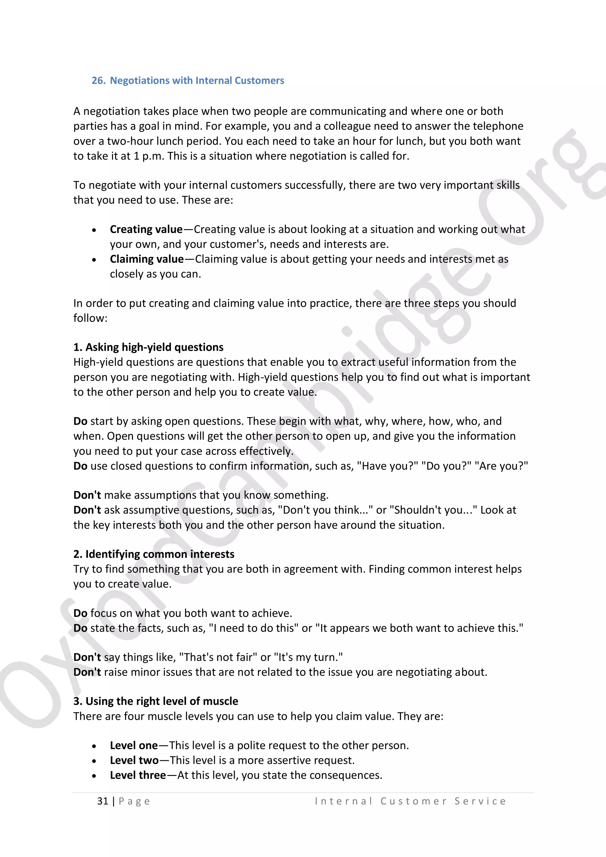 26. Negotiations with Internal Customers

A negotiation takes place when two people are communicating and where one or both
parties has a goal in mind. For example, you and a colleague need to answer the telephone
over a two-hour lunch period. You each need to take an hour for lunch, but you both want
to take it at 1 p.m. This is a situation where negotiation is called for.
To negotiate with your internal customers successfully, there are two very important skills
that you need to use. These are:



Creating value—Creating value is about looking at a situation and working out what
your own, and your customer's, needs and interests are.
Claiming value—Claiming value is about getting your needs and interests met as
closely as you can.

In order to put creating and claiming value into practice, there are three steps you should
follow:
1. Asking high-yield questions
High-yield questions are questions that enable you to extract useful information from the
person you are negotiating with. High-yield questions help you to find out what is important
to the other person and help you to create value.
Do start by asking open questions. These begin with what, why, where, how, who, and
when. Open questions will get the other person to open up, and give you the information
you need to put your case across effectively.
Do use closed questions to confirm information, such as, "Have you?" "Do you?" "Are you?"
Don't make assumptions that you know something.
Don't ask assumptive questions, such as, "Don't you think..." or "Shouldn't you..." Look at
the key interests both you and the other person have around the situation.
2. Identifying common interests
Try to find something that you are both in agreement with. Finding common interest helps
you to create value.
Do focus on what you both want to achieve.
Do state the facts, such as, "I need to do this" or "It appears we both want to achieve this."
Don't say things like, "That's not fair" or "It's my turn."
Don't raise minor issues that are not related to the issue you are negotiating about.
3. Using the right level of muscle
There are four muscle levels you can use to help you claim value. They are:




Level one—This level is a polite request to the other person.
Level two—This level is a more assertive request.
Level three—At this level, you state the consequences.
31 | P a g e

Internal Customer Service

 