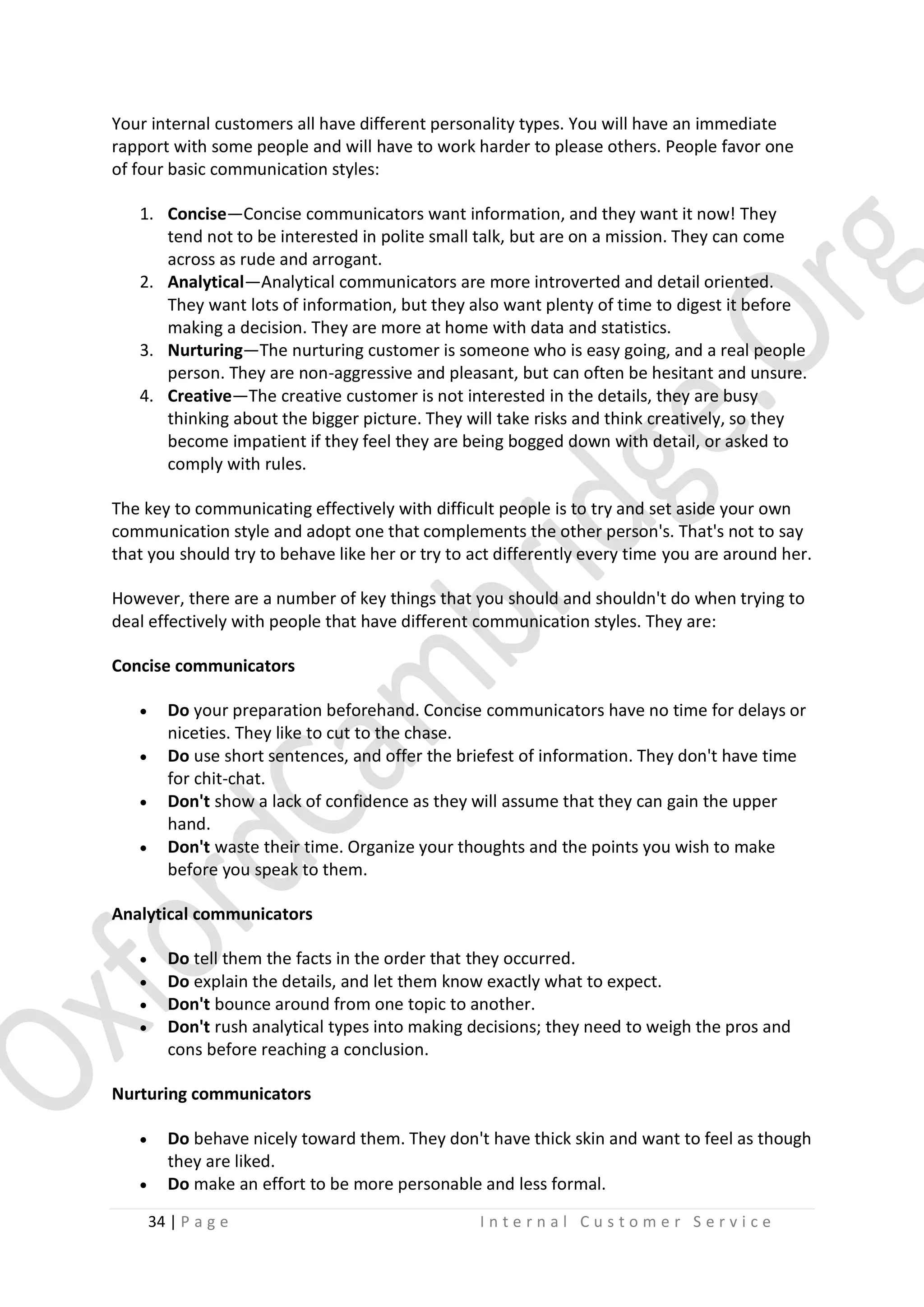 Your internal customers all have different personality types. You will have an immediate
rapport with some people and will have to work harder to please others. People favor one
of four basic communication styles:
1. Concise—Concise communicators want information, and they want it now! They
tend not to be interested in polite small talk, but are on a mission. They can come
across as rude and arrogant.
2. Analytical—Analytical communicators are more introverted and detail oriented.
They want lots of information, but they also want plenty of time to digest it before
making a decision. They are more at home with data and statistics.
3. Nurturing—The nurturing customer is someone who is easy going, and a real people
person. They are non-aggressive and pleasant, but can often be hesitant and unsure.
4. Creative—The creative customer is not interested in the details, they are busy
thinking about the bigger picture. They will take risks and think creatively, so they
become impatient if they feel they are being bogged down with detail, or asked to
comply with rules.
The key to communicating effectively with difficult people is to try and set aside your own
communication style and adopt one that complements the other person's. That's not to say
that you should try to behave like her or try to act differently every time you are around her.
However, there are a number of key things that you should and shouldn't do when trying to
deal effectively with people that have different communication styles. They are:
Concise communicators





Do your preparation beforehand. Concise communicators have no time for delays or
niceties. They like to cut to the chase.
Do use short sentences, and offer the briefest of information. They don't have time
for chit-chat.
Don't show a lack of confidence as they will assume that they can gain the upper
hand.
Don't waste their time. Organize your thoughts and the points you wish to make
before you speak to them.

Analytical communicators





Do tell them the facts in the order that they occurred.
Do explain the details, and let them know exactly what to expect.
Don't bounce around from one topic to another.
Don't rush analytical types into making decisions; they need to weigh the pros and
cons before reaching a conclusion.

Nurturing communicators



Do behave nicely toward them. They don't have thick skin and want to feel as though
they are liked.
Do make an effort to be more personable and less formal.
34 | P a g e

Internal Customer Service

 