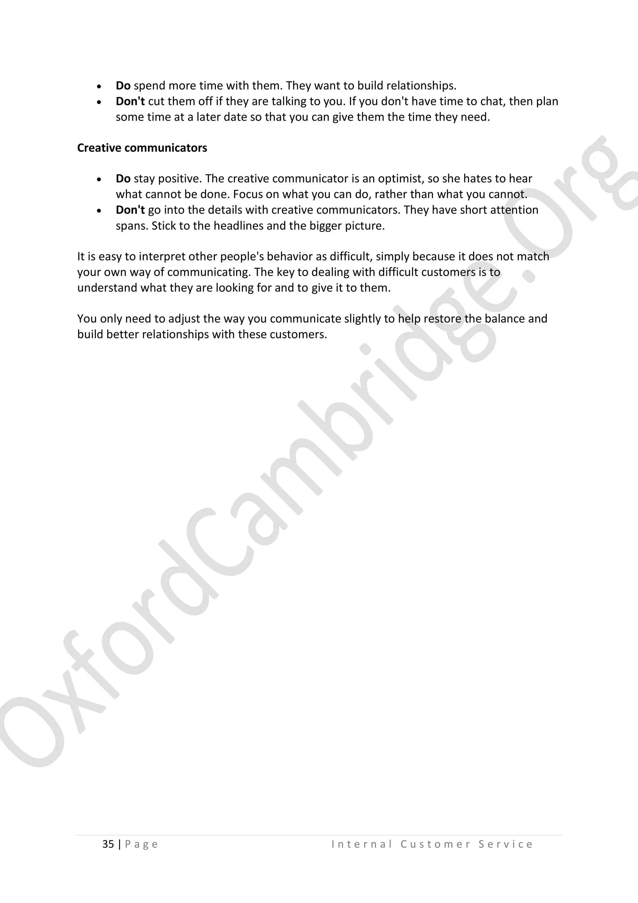


Do spend more time with them. They want to build relationships.
Don't cut them off if they are talking to you. If you don't have time to chat, then plan
some time at a later date so that you can give them the time they need.

Creative communicators



Do stay positive. The creative communicator is an optimist, so she hates to hear
what cannot be done. Focus on what you can do, rather than what you cannot.
Don't go into the details with creative communicators. They have short attention
spans. Stick to the headlines and the bigger picture.

It is easy to interpret other people's behavior as difficult, simply because it does not match
your own way of communicating. The key to dealing with difficult customers is to
understand what they are looking for and to give it to them.
You only need to adjust the way you communicate slightly to help restore the balance and
build better relationships with these customers.

35 | P a g e

Internal Customer Service

 