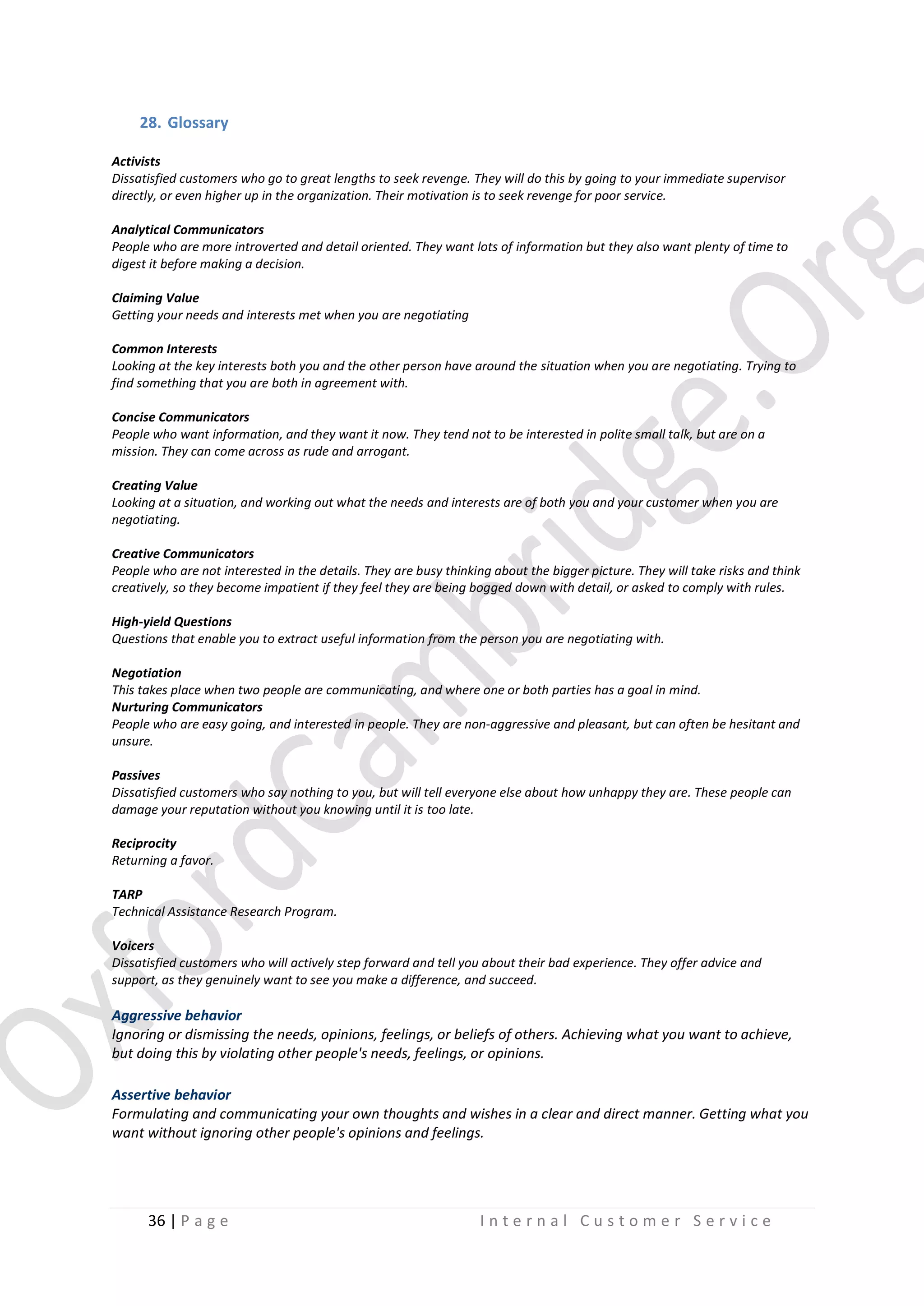 28. Glossary
Activists
Dissatisfied customers who go to great lengths to seek revenge. They will do this by going to your immediate supervisor
directly, or even higher up in the organization. Their motivation is to seek revenge for poor service.
Analytical Communicators
People who are more introverted and detail oriented. They want lots of information but they also want plenty of time to
digest it before making a decision.
Claiming Value
Getting your needs and interests met when you are negotiating
Common Interests
Looking at the key interests both you and the other person have around the situation when you are negotiating. Trying to
find something that you are both in agreement with.
Concise Communicators
People who want information, and they want it now. They tend not to be interested in polite small talk, but are on a
mission. They can come across as rude and arrogant.
Creating Value
Looking at a situation, and working out what the needs and interests are of both you and your customer when you are
negotiating.
Creative Communicators
People who are not interested in the details. They are busy thinking about the bigger picture. They will take risks and think
creatively, so they become impatient if they feel they are being bogged down with detail, or asked to comply with rules.
High-yield Questions
Questions that enable you to extract useful information from the person you are negotiating with.
Negotiation
This takes place when two people are communicating, and where one or both parties has a goal in mind.
Nurturing Communicators
People who are easy going, and interested in people. They are non-aggressive and pleasant, but can often be hesitant and
unsure.
Passives
Dissatisfied customers who say nothing to you, but will tell everyone else about how unhappy they are. These people can
damage your reputation without you knowing until it is too late.
Reciprocity
Returning a favor.
TARP
Technical Assistance Research Program.
Voicers
Dissatisfied customers who will actively step forward and tell you about their bad experience. They offer advice and
support, as they genuinely want to see you make a difference, and succeed.

Aggressive behavior
Ignoring or dismissing the needs, opinions, feelings, or beliefs of others. Achieving what you want to achieve,
but doing this by violating other people's needs, feelings, or opinions.
Assertive behavior
Formulating and communicating your own thoughts and wishes in a clear and direct manner. Getting what you
want without ignoring other people's opinions and feelings.

36 | P a g e

Internal Customer Service

 