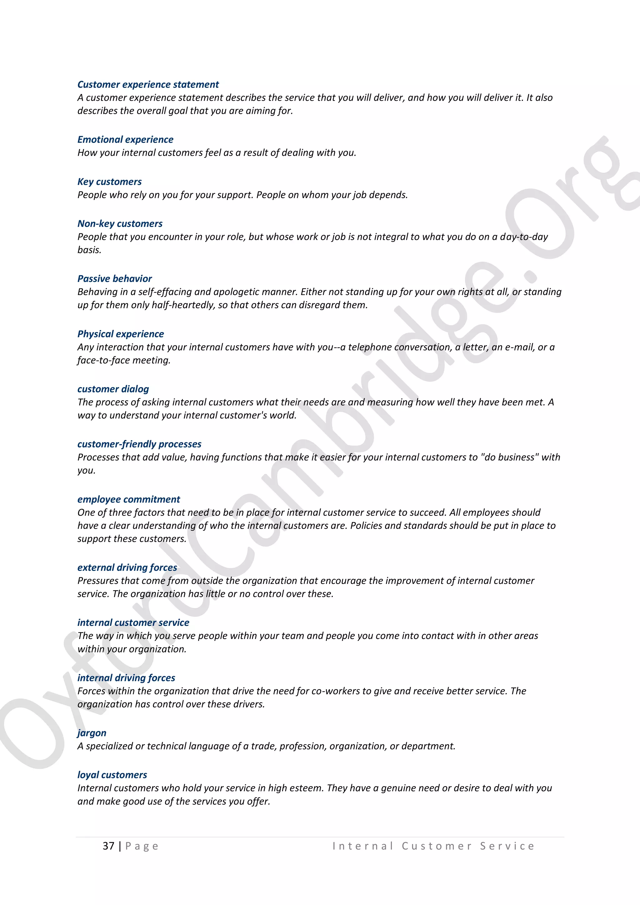 Customer experience statement
A customer experience statement describes the service that you will deliver, and how you will deliver it. It also
describes the overall goal that you are aiming for.
Emotional experience
How your internal customers feel as a result of dealing with you.
Key customers
People who rely on you for your support. People on whom your job depends.
Non-key customers
People that you encounter in your role, but whose work or job is not integral to what you do on a day-to-day
basis.
Passive behavior
Behaving in a self-effacing and apologetic manner. Either not standing up for your own rights at all, or standing
up for them only half-heartedly, so that others can disregard them.
Physical experience
Any interaction that your internal customers have with you--a telephone conversation, a letter, an e-mail, or a
face-to-face meeting.
customer dialog
The process of asking internal customers what their needs are and measuring how well they have been met. A
way to understand your internal customer's world.
customer-friendly processes
Processes that add value, having functions that make it easier for your internal customers to "do business" with
you.
employee commitment
One of three factors that need to be in place for internal customer service to succeed. All employees should
have a clear understanding of who the internal customers are. Policies and standards should be put in place to
support these customers.
external driving forces
Pressures that come from outside the organization that encourage the improvement of internal customer
service. The organization has little or no control over these.
internal customer service
The way in which you serve people within your team and people you come into contact with in other areas
within your organization.
internal driving forces
Forces within the organization that drive the need for co-workers to give and receive better service. The
organization has control over these drivers.
jargon
A specialized or technical language of a trade, profession, organization, or department.
loyal customers
Internal customers who hold your service in high esteem. They have a genuine need or desire to deal with you
and make good use of the services you offer.

37 | P a g e

Internal Customer Service

 