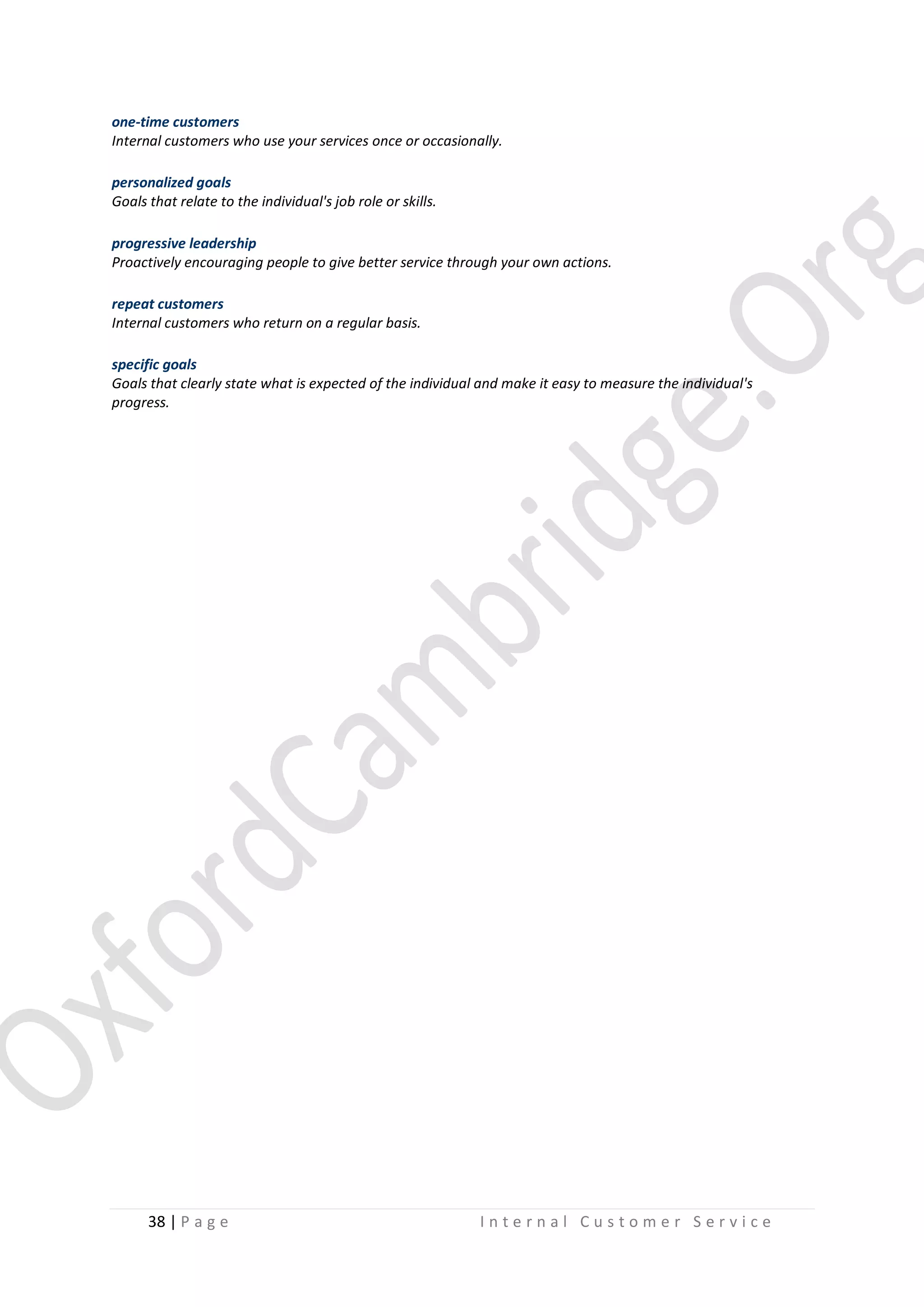 one-time customers
Internal customers who use your services once or occasionally.
personalized goals
Goals that relate to the individual's job role or skills.
progressive leadership
Proactively encouraging people to give better service through your own actions.
repeat customers
Internal customers who return on a regular basis.
specific goals
Goals that clearly state what is expected of the individual and make it easy to measure the individual's
progress.

38 | P a g e

Internal Customer Service

 