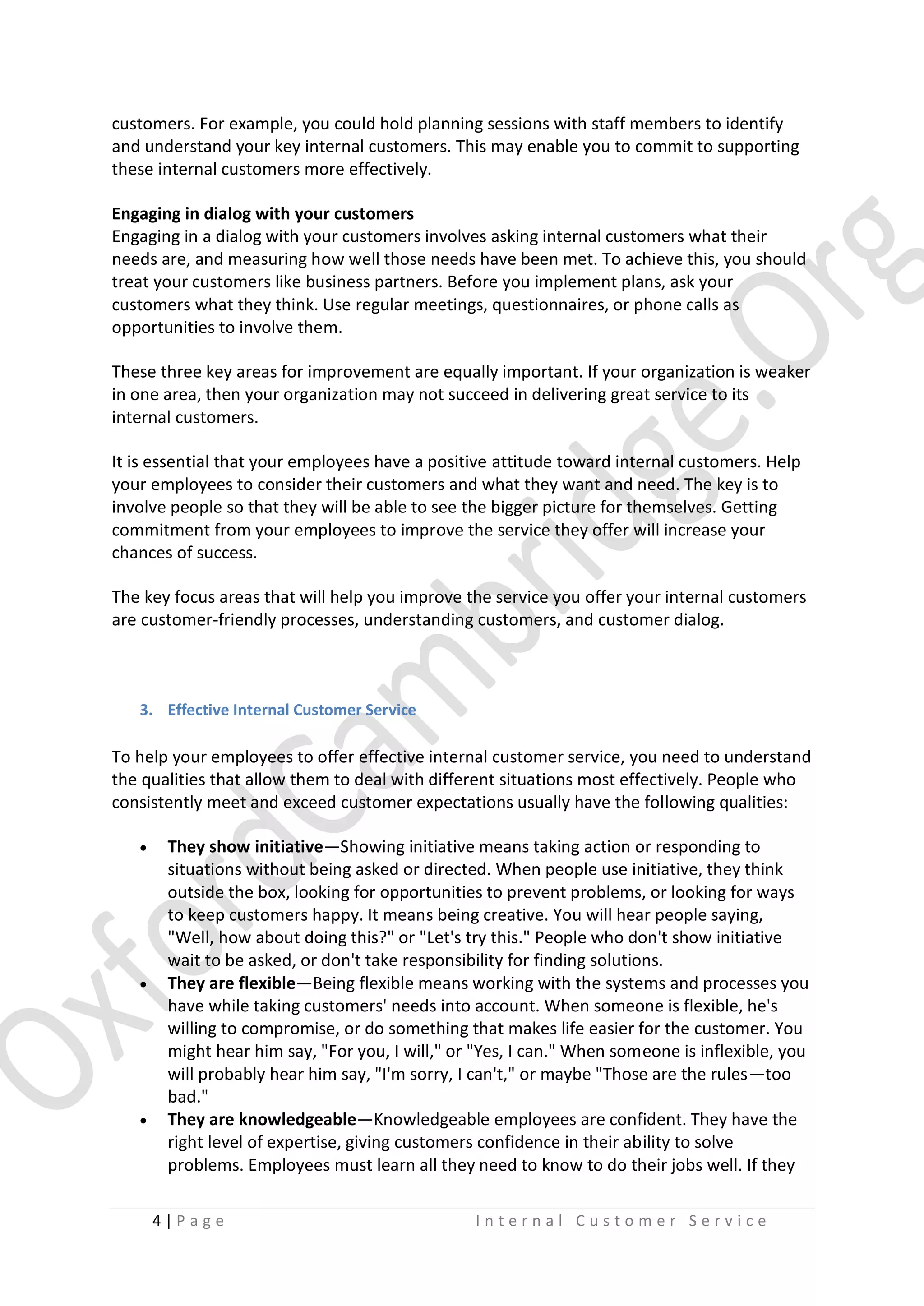 customers. For example, you could hold planning sessions with staff members to identify
and understand your key internal customers. This may enable you to commit to supporting
these internal customers more effectively.
Engaging in dialog with your customers
Engaging in a dialog with your customers involves asking internal customers what their
needs are, and measuring how well those needs have been met. To achieve this, you should
treat your customers like business partners. Before you implement plans, ask your
customers what they think. Use regular meetings, questionnaires, or phone calls as
opportunities to involve them.
These three key areas for improvement are equally important. If your organization is weaker
in one area, then your organization may not succeed in delivering great service to its
internal customers.
It is essential that your employees have a positive attitude toward internal customers. Help
your employees to consider their customers and what they want and need. The key is to
involve people so that they will be able to see the bigger picture for themselves. Getting
commitment from your employees to improve the service they offer will increase your
chances of success.
The key focus areas that will help you improve the service you offer your internal customers
are customer-friendly processes, understanding customers, and customer dialog.

3. Effective Internal Customer Service

To help your employees to offer effective internal customer service, you need to understand
the qualities that allow them to deal with different situations most effectively. People who
consistently meet and exceed customer expectations usually have the following qualities:






They show initiative—Showing initiative means taking action or responding to
situations without being asked or directed. When people use initiative, they think
outside the box, looking for opportunities to prevent problems, or looking for ways
to keep customers happy. It means being creative. You will hear people saying,
"Well, how about doing this?" or "Let's try this." People who don't show initiative
wait to be asked, or don't take responsibility for finding solutions.
They are flexible—Being flexible means working with the systems and processes you
have while taking customers' needs into account. When someone is flexible, he's
willing to compromise, or do something that makes life easier for the customer. You
might hear him say, "For you, I will," or "Yes, I can." When someone is inflexible, you
will probably hear him say, "I'm sorry, I can't," or maybe "Those are the rules—too
bad."
They are knowledgeable—Knowledgeable employees are confident. They have the
right level of expertise, giving customers confidence in their ability to solve
problems. Employees must learn all they need to know to do their jobs well. If they
4|P age

Internal Customer Service

 
