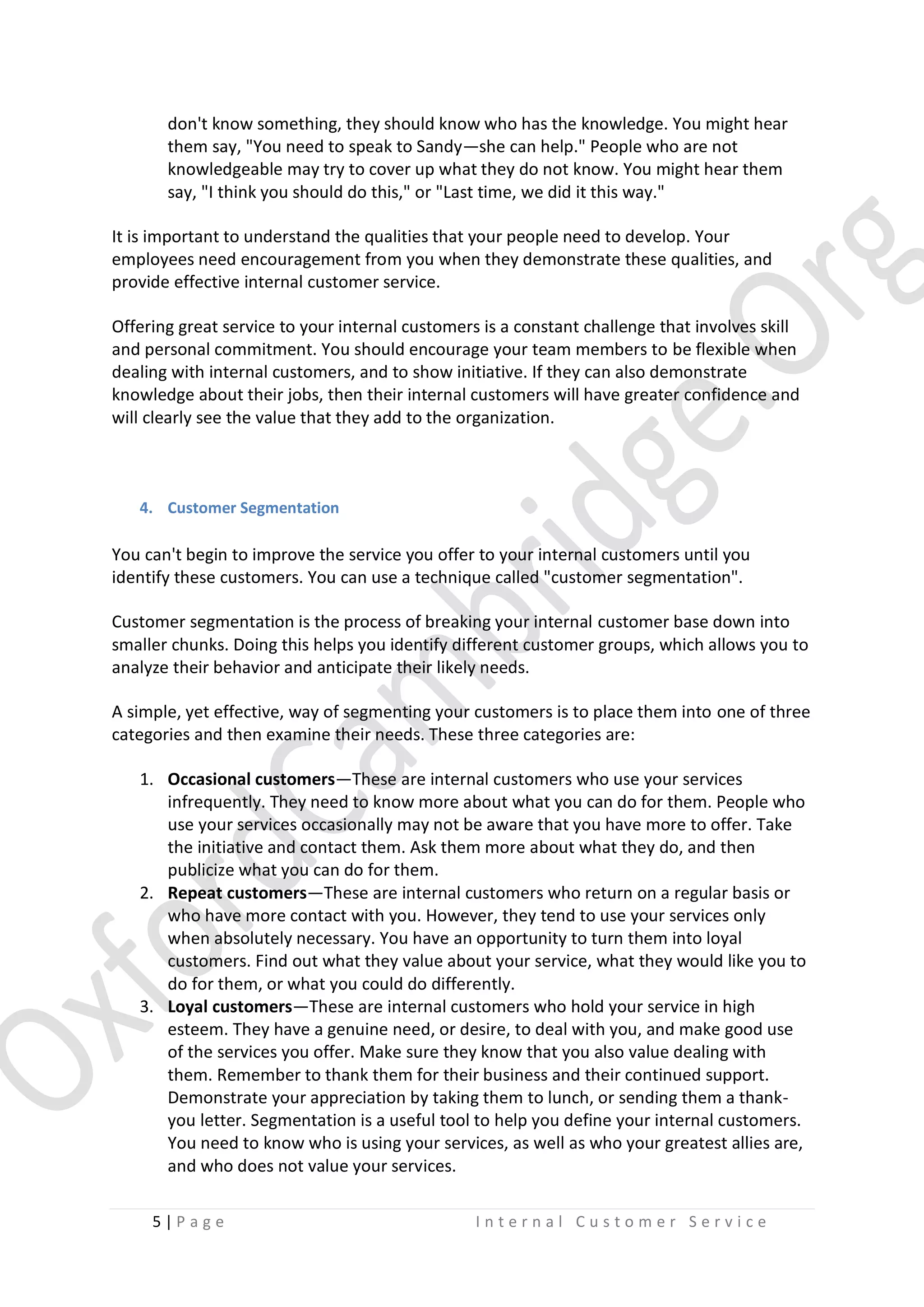don't know something, they should know who has the knowledge. You might hear
them say, "You need to speak to Sandy—she can help." People who are not
knowledgeable may try to cover up what they do not know. You might hear them
say, "I think you should do this," or "Last time, we did it this way."
It is important to understand the qualities that your people need to develop. Your
employees need encouragement from you when they demonstrate these qualities, and
provide effective internal customer service.
Offering great service to your internal customers is a constant challenge that involves skill
and personal commitment. You should encourage your team members to be flexible when
dealing with internal customers, and to show initiative. If they can also demonstrate
knowledge about their jobs, then their internal customers will have greater confidence and
will clearly see the value that they add to the organization.

4. Customer Segmentation

You can't begin to improve the service you offer to your internal customers until you
identify these customers. You can use a technique called "customer segmentation".
Customer segmentation is the process of breaking your internal customer base down into
smaller chunks. Doing this helps you identify different customer groups, which allows you to
analyze their behavior and anticipate their likely needs.
A simple, yet effective, way of segmenting your customers is to place them into one of three
categories and then examine their needs. These three categories are:
1. Occasional customers—These are internal customers who use your services
infrequently. They need to know more about what you can do for them. People who
use your services occasionally may not be aware that you have more to offer. Take
the initiative and contact them. Ask them more about what they do, and then
publicize what you can do for them.
2. Repeat customers—These are internal customers who return on a regular basis or
who have more contact with you. However, they tend to use your services only
when absolutely necessary. You have an opportunity to turn them into loyal
customers. Find out what they value about your service, what they would like you to
do for them, or what you could do differently.
3. Loyal customers—These are internal customers who hold your service in high
esteem. They have a genuine need, or desire, to deal with you, and make good use
of the services you offer. Make sure they know that you also value dealing with
them. Remember to thank them for their business and their continued support.
Demonstrate your appreciation by taking them to lunch, or sending them a thankyou letter. Segmentation is a useful tool to help you define your internal customers.
You need to know who is using your services, as well as who your greatest allies are,
and who does not value your services.
5|P age

Internal Customer Service

 