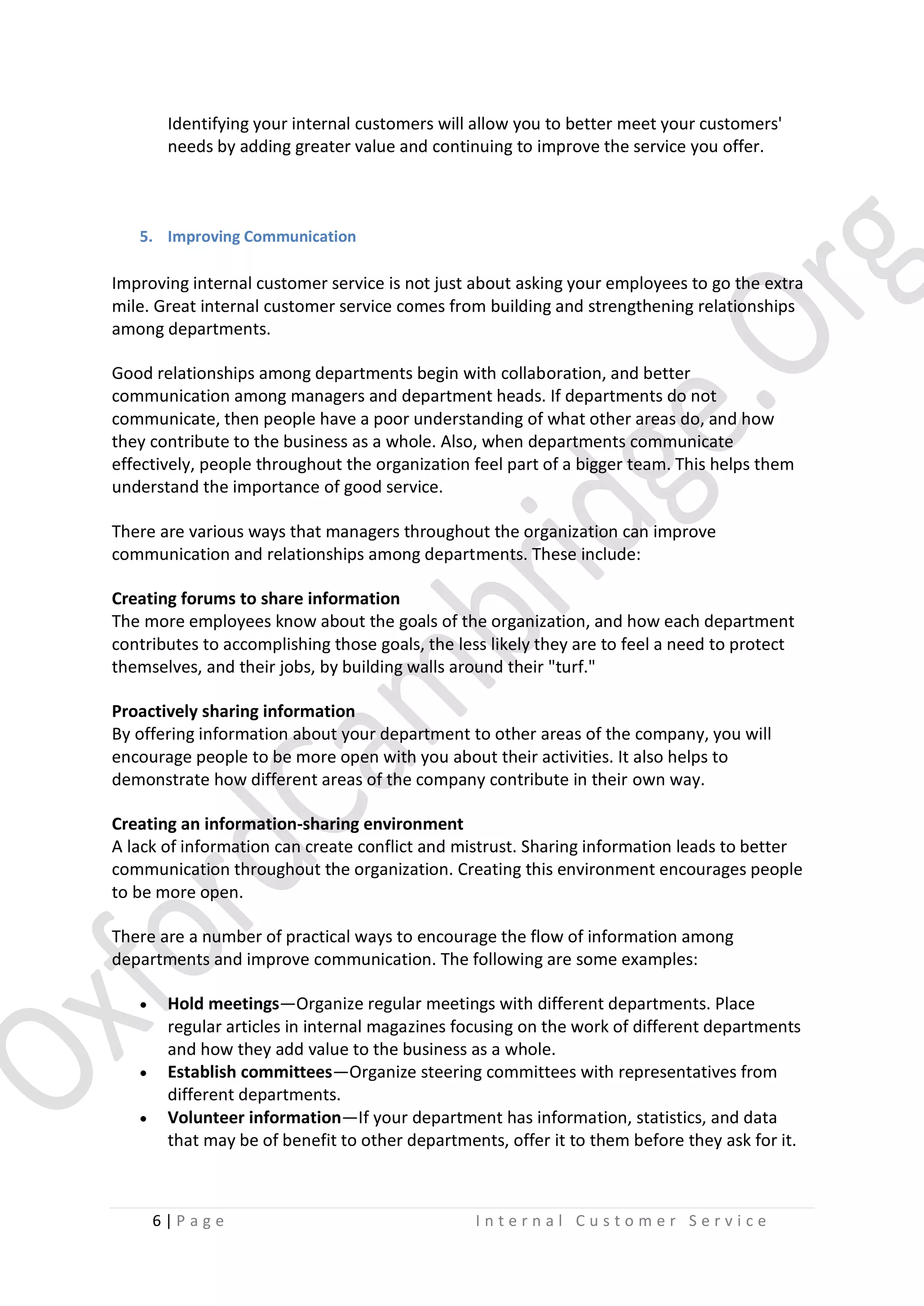 Identifying your internal customers will allow you to better meet your customers'
needs by adding greater value and continuing to improve the service you offer.

5. Improving Communication

Improving internal customer service is not just about asking your employees to go the extra
mile. Great internal customer service comes from building and strengthening relationships
among departments.
Good relationships among departments begin with collaboration, and better
communication among managers and department heads. If departments do not
communicate, then people have a poor understanding of what other areas do, and how
they contribute to the business as a whole. Also, when departments communicate
effectively, people throughout the organization feel part of a bigger team. This helps them
understand the importance of good service.
There are various ways that managers throughout the organization can improve
communication and relationships among departments. These include:
Creating forums to share information
The more employees know about the goals of the organization, and how each department
contributes to accomplishing those goals, the less likely they are to feel a need to protect
themselves, and their jobs, by building walls around their "turf."
Proactively sharing information
By offering information about your department to other areas of the company, you will
encourage people to be more open with you about their activities. It also helps to
demonstrate how different areas of the company contribute in their own way.
Creating an information-sharing environment
A lack of information can create conflict and mistrust. Sharing information leads to better
communication throughout the organization. Creating this environment encourages people
to be more open.
There are a number of practical ways to encourage the flow of information among
departments and improve communication. The following are some examples:





Hold meetings—Organize regular meetings with different departments. Place
regular articles in internal magazines focusing on the work of different departments
and how they add value to the business as a whole.
Establish committees—Organize steering committees with representatives from
different departments.
Volunteer information—If your department has information, statistics, and data
that may be of benefit to other departments, offer it to them before they ask for it.

6|P age

Internal Customer Service

 