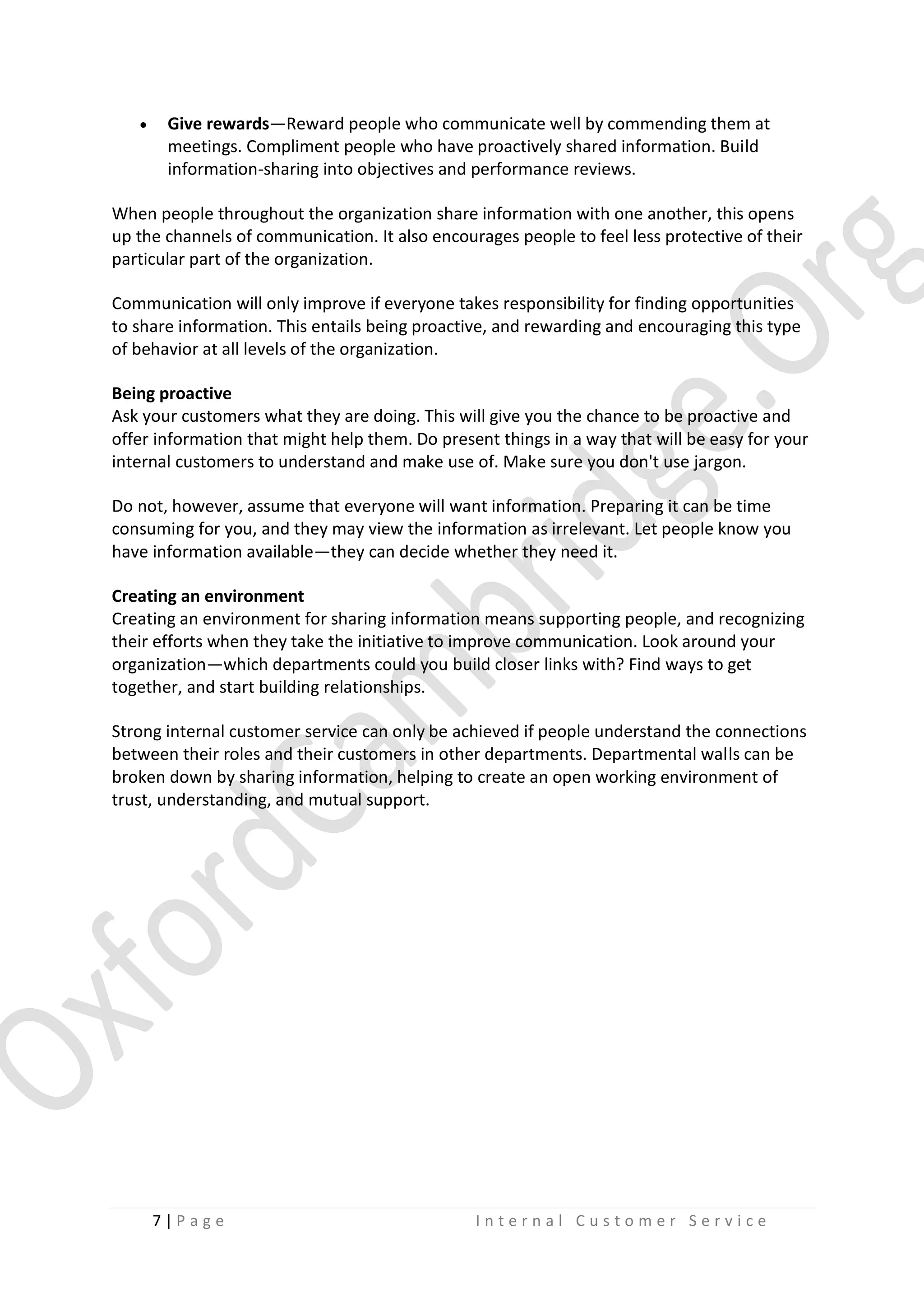 

Give rewards—Reward people who communicate well by commending them at
meetings. Compliment people who have proactively shared information. Build
information-sharing into objectives and performance reviews.

When people throughout the organization share information with one another, this opens
up the channels of communication. It also encourages people to feel less protective of their
particular part of the organization.
Communication will only improve if everyone takes responsibility for finding opportunities
to share information. This entails being proactive, and rewarding and encouraging this type
of behavior at all levels of the organization.
Being proactive
Ask your customers what they are doing. This will give you the chance to be proactive and
offer information that might help them. Do present things in a way that will be easy for your
internal customers to understand and make use of. Make sure you don't use jargon.
Do not, however, assume that everyone will want information. Preparing it can be time
consuming for you, and they may view the information as irrelevant. Let people know you
have information available—they can decide whether they need it.
Creating an environment
Creating an environment for sharing information means supporting people, and recognizing
their efforts when they take the initiative to improve communication. Look around your
organization—which departments could you build closer links with? Find ways to get
together, and start building relationships.
Strong internal customer service can only be achieved if people understand the connections
between their roles and their customers in other departments. Departmental walls can be
broken down by sharing information, helping to create an open working environment of
trust, understanding, and mutual support.

7|P age

Internal Customer Service

 