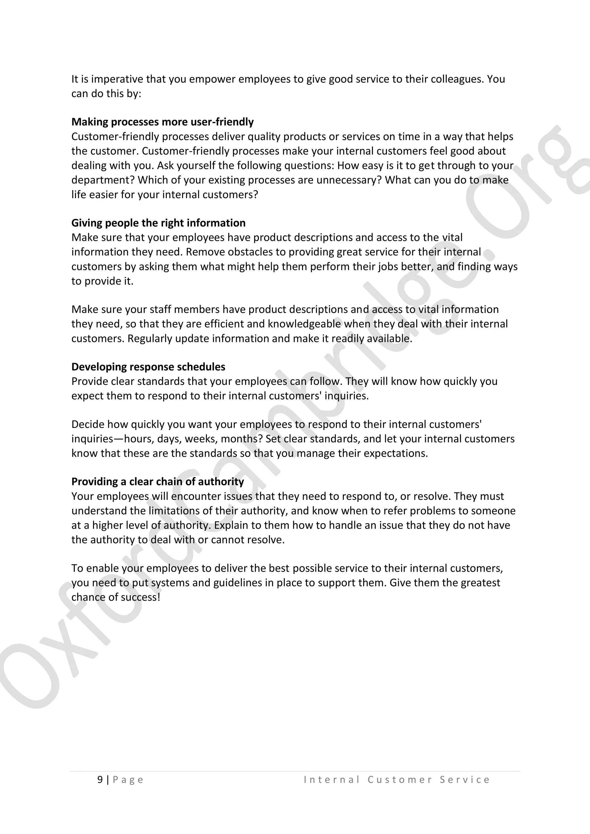 It is imperative that you empower employees to give good service to their colleagues. You
can do this by:
Making processes more user-friendly
Customer-friendly processes deliver quality products or services on time in a way that helps
the customer. Customer-friendly processes make your internal customers feel good about
dealing with you. Ask yourself the following questions: How easy is it to get through to your
department? Which of your existing processes are unnecessary? What can you do to make
life easier for your internal customers?
Giving people the right information
Make sure that your employees have product descriptions and access to the vital
information they need. Remove obstacles to providing great service for their internal
customers by asking them what might help them perform their jobs better, and finding ways
to provide it.
Make sure your staff members have product descriptions and access to vital information
they need, so that they are efficient and knowledgeable when they deal with their internal
customers. Regularly update information and make it readily available.
Developing response schedules
Provide clear standards that your employees can follow. They will know how quickly you
expect them to respond to their internal customers' inquiries.
Decide how quickly you want your employees to respond to their internal customers'
inquiries—hours, days, weeks, months? Set clear standards, and let your internal customers
know that these are the standards so that you manage their expectations.
Providing a clear chain of authority
Your employees will encounter issues that they need to respond to, or resolve. They must
understand the limitations of their authority, and know when to refer problems to someone
at a higher level of authority. Explain to them how to handle an issue that they do not have
the authority to deal with or cannot resolve.
To enable your employees to deliver the best possible service to their internal customers,
you need to put systems and guidelines in place to support them. Give them the greatest
chance of success!

9|P age

Internal Customer Service

 