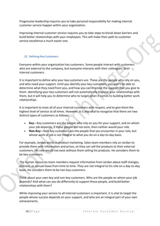 Progressive leadership requires you to take personal responsibility for making internal
customer service happen within your organization.
Improving internal customer service requires you to take steps to break down barriers and
build better relationships with your employees. This will make their path to customer
service excellence a much easier one.

12. Defining Key Customers

Everyone within your organization has customers. Some people interact with customers
who are external to the company, but everyone interacts with their colleagues: their
internal customers.
It is important to define who your key customers are. These are the people who rely on you,
and who need your support. Until you identify your key customers, you won't be able to
determine what they need from you, and how you can improve the support that you give to
them. Identifying your key customers will not automatically improve your relationships with
them, but it will help you to determine who to target when it comes to building better work
relationships.
It is important to treat all of your internal customers with respect, and to give them the
highest level of service at all times. However, it is also vital to recognize that there are two
distinct types of customers as follows:



Key—Key customers are the people who rely on you for your support, and on whom
your job depends. If these people did not exist, then neither would your role.
Non-Key—Non-key customers are the people that you encounter in your role, but
whose work or job is not integral to what you do on a day-to-day basis.

For example, Jordan works in product marketing. Sales team members rely on Jordan to
provide them with information and prices, so they can sell the products to their external
customers. His role would not exist without them selling his products. He considers them to
be key customers.
The human resources team members request information from Jordan about staff changes,
sickness, or annual leave from time to time. They are not integral to his role on a day-to-day
basis. He considers them to be non-key customers.
Think about your own key and non-key customers. Who are the people on whom your job
depends? And what can you do differently to support these people, and build better
relationships with them?
While improving your service to all internal customers is important, it is vital to target the
people whose success depends on your support, and who are an integral part of your own
achievements.
14 | P a g e

Internal Customer Service

 