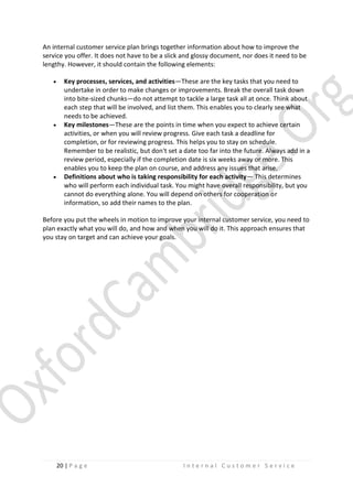 An internal customer service plan brings together information about how to improve the
service you offer. It does not have to be a slick and glossy document, nor does it need to be
lengthy. However, it should contain the following elements:






Key processes, services, and activities—These are the key tasks that you need to
undertake in order to make changes or improvements. Break the overall task down
into bite-sized chunks—do not attempt to tackle a large task all at once. Think about
each step that will be involved, and list them. This enables you to clearly see what
needs to be achieved.
Key milestones—These are the points in time when you expect to achieve certain
activities, or when you will review progress. Give each task a deadline for
completion, or for reviewing progress. This helps you to stay on schedule.
Remember to be realistic, but don't set a date too far into the future. Always add in a
review period, especially if the completion date is six weeks away or more. This
enables you to keep the plan on course, and address any issues that arise.
Definitions about who is taking responsibility for each activity— This determines
who will perform each individual task. You might have overall responsibility, but you
cannot do everything alone. You will depend on others for cooperation or
information, so add their names to the plan.

Before you put the wheels in motion to improve your internal customer service, you need to
plan exactly what you will do, and how and when you will do it. This approach ensures that
you stay on target and can achieve your goals.

20 | P a g e

Internal Customer Service

 