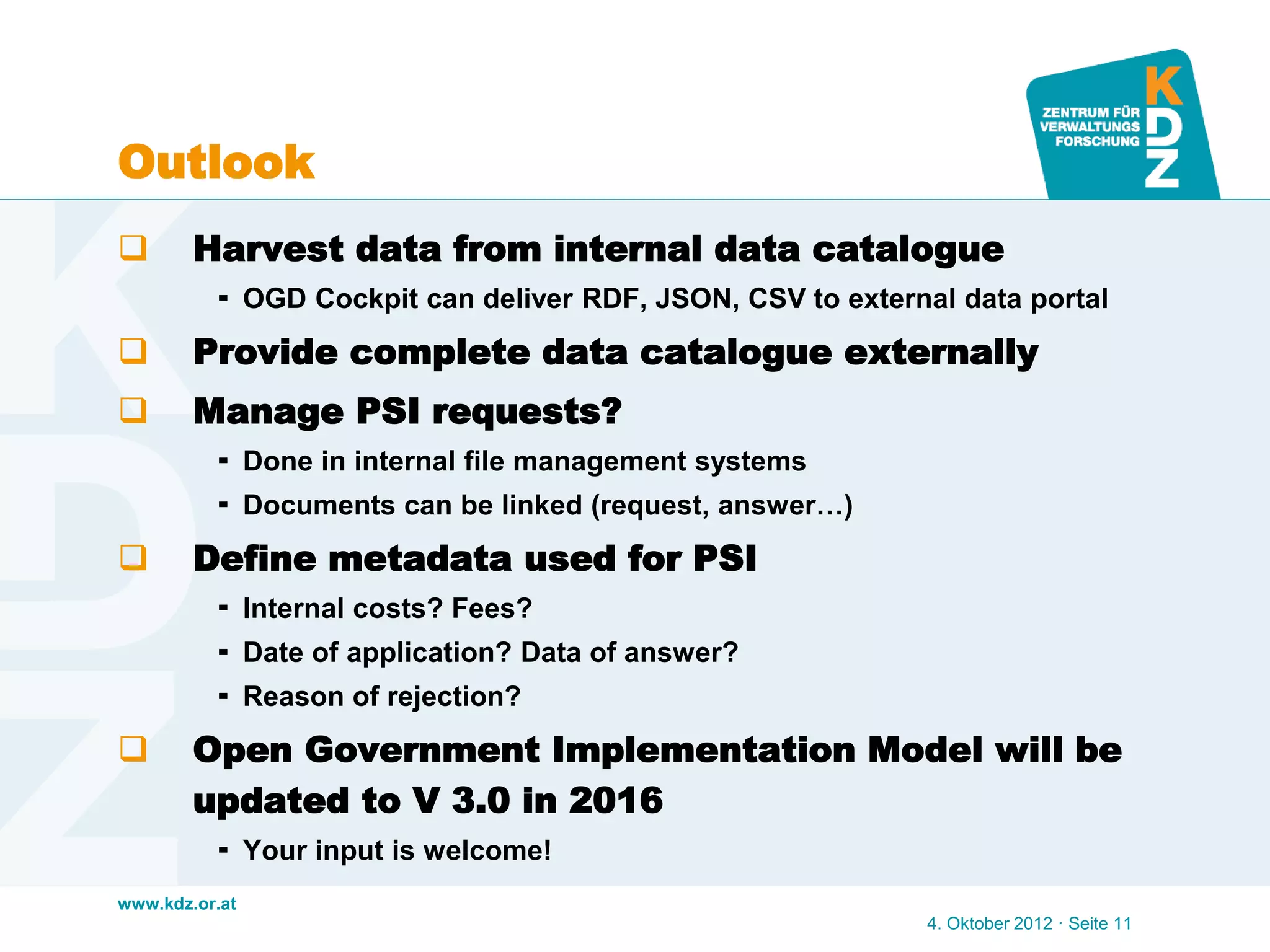 www.kdz.or.at
Outlook
 Harvest data from internal data catalogue
 OGD Cockpit can deliver RDF, JSON, CSV to external data portal
 Provide complete data catalogue externally
 Manage PSI requests?
 Done in internal file management systems
 Documents can be linked (request, answer…)
 Define metadata used for PSI
 Internal costs? Fees?
 Date of application? Data of answer?
 Reason of rejection?
 Open Government Implementation Model will be
updated to V 3.0 in 2016
 Your input is welcome!
4. Oktober 2012 · Seite 11
 