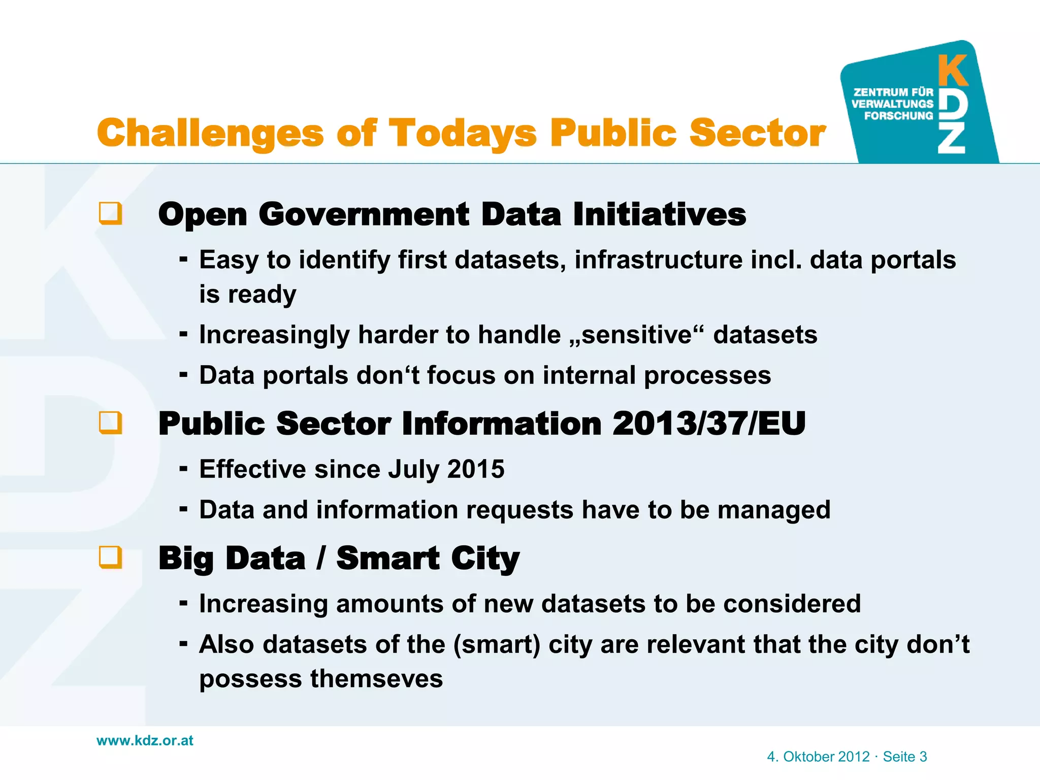 www.kdz.or.at
Challenges of Todays Public Sector
 Open Government Data Initiatives
 Easy to identify first datasets, infrastructure incl. data portals
is ready
 Increasingly harder to handle „sensitive“ datasets
 Data portals don‘t focus on internal processes
 Public Sector Information 2013/37/EU
 Effective since July 2015
 Data and information requests have to be managed
 Big Data / Smart City
 Increasing amounts of new datasets to be considered
 Also datasets of the (smart) city are relevant that the city don’t
possess themseves
4. Oktober 2012 · Seite 3
 