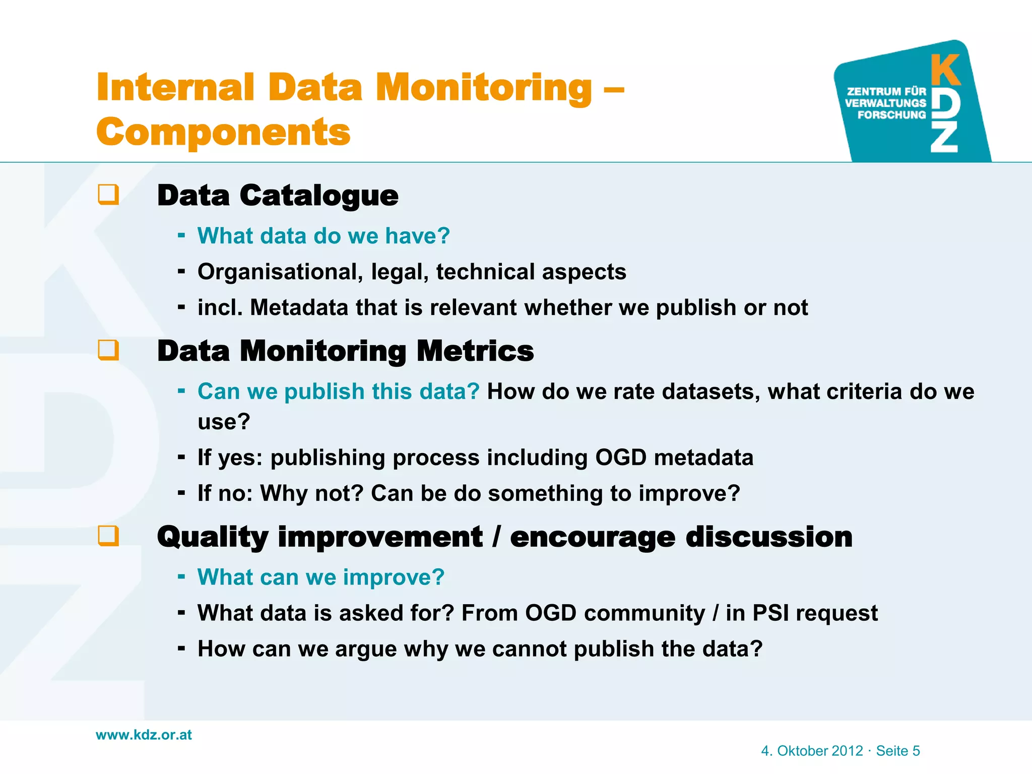 www.kdz.or.at
Internal Data Monitoring –
Components
 Data Catalogue
 What data do we have?
 Organisational, legal, technical aspects
 incl. Metadata that is relevant whether we publish or not
 Data Monitoring Metrics
 Can we publish this data? How do we rate datasets, what criteria do we
use?
 If yes: publishing process including OGD metadata
 If no: Why not? Can be do something to improve?
 Quality improvement / encourage discussion
 What can we improve?
 What data is asked for? From OGD community / in PSI request
 How can we argue why we cannot publish the data?
4. Oktober 2012 · Seite 5
 