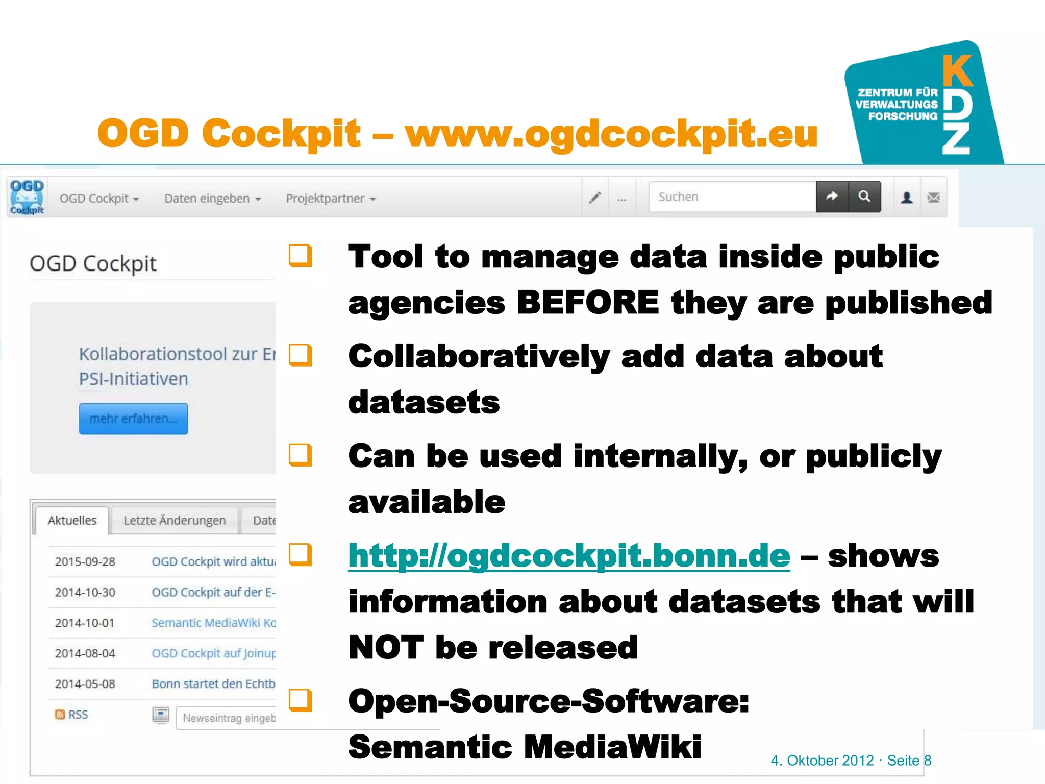 www.kdz.or.at
OGD Cockpit – www.ogdcockpit.eu
4. Oktober 2012 · Seite 8
 Tool to manage data inside public
agencies BEFORE they are published
 Collaboratively add data about
datasets
 Can be used internally, or publicly
available
 http://ogdcockpit.bonn.de – shows
information about datasets that will
NOT be released
 Open-Source-Software:
Semantic MediaWiki
 
