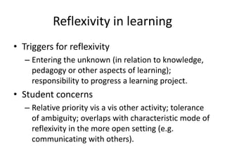 Reflexivity in learning
• Triggers for reflexivity
– Entering the unknown (in relation to knowledge,
pedagogy or other aspects of learning);
responsibility to progress a learning project.

• Student concerns
– Relative priority vis a vis other activity; tolerance
of ambiguity; overlaps with characteristic mode of
reflexivity in the more open setting (e.g.
communicating with others).

 
