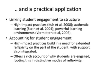 .. and a practical application
• Linking student engagement to structure
– High-impact practices (Kuh et al, 2008); authentic
learning (Stein et al, 2004); powerful learning
environments (Vermetten et al, 2002).

• Accounting for student engagement
– High-impact practices build in a need for extended
reflexivity on the part of the student, with support
also integrated.
– Offers a rich account of why students are engaged,
rooting this in distinctive modes of reflexivity.

 